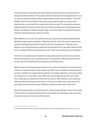 45 HUMAN RIGHTS WATCH | MAY 2014
At the gas station, they asked each of the detainees who they were and what they were
doing at the demonstration. The boy who had been detained, who told guardsmen he was
14, said he had been dropped off by his grandmother near the demonstration.65 She was
trying to drive him to his father’s house but could not get through on account of the
demonstration, so she’d left him nearby and told him to walk. The boy said he had been
walking towards his father’s house when he had been picked up by national guardsmen,
beaten, and detained. Despite saying his age, none of the officers accorded him special
treatment appropriate for his status as a child.
When Méndez’s turn came, she said that she was a journalist covering the gathering for
Notitarde. A guardsman responded, “Notitarde is fascist. You’re the fascist squalid ones
that are attacking the government. Now live with the consequences.” Arriving next at
Martínez, one of the guardsmen asked what had happened to his leg. When Martínez told
him, according to Méndez, the guardsman said, “That it was nothing—that he had fallen.”
From there, the detainees were loaded into state police vehicles and driven to a military
facility (Destacamento 24), according to three of the detainees. When they arrived at the
facility, each of the detainees was subjected to a full body search.
Martínez said an armed guardsman took him into a room and told him to remove all of his
clothes. On seeing his leg covered in blood, the officer made no effort to inquire about his
wound, or whether he needed medical attention. According to Martínez, as he was putting
his clothes back on, the officer said, “When you are done getting dressed, you’ll clean
this,” pointing to the blood on the floor from his wound. When Martínez said it would be
difficult to bend over because of the pain in his knee, the officer said, “You clean this or
you’ll get a broomstick to the head.” Martínez cleaned the floor with his own shirt.
After their body searches, the detainees were made to kneel	with their hands on the backs
of their heads for approximately three hours. During this time, Rodríguez said, those who
moved were struck on the backs of their heads.
65 Human Rights Watch interviews with Dayana Méndez Andrade and Luis Rodríguez Malpica, Valencia, March 23, 2014.
 