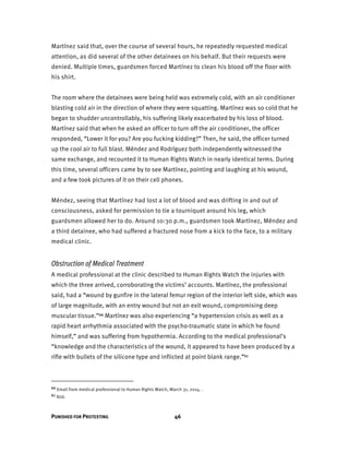 PUNISHED FOR PROTESTING 46
Martínez said that, over the course of several hours, he repeatedly requested medical
attention, as did several of the other detainees on his behalf. But their requests were
denied. Multiple times, guardsmen forced Martínez to clean his blood off the floor with
his shirt.
The room where the detainees were being held was extremely cold, with an air conditioner
blasting cold air in the direction of where they were squatting. Martínez was so cold that he
began to shudder uncontrollably, his suffering likely exacerbated by his loss of blood.
Martínez said that when he asked an officer to turn off the air conditioner, the officer
responded, “Lower it for you? Are you fucking kidding?” Then, he said, the officer turned
up the cool air to full blast. Méndez and Rodríguez both independently witnessed the
same exchange, and recounted it to Human Rights Watch in nearly identical terms. During
this time, several officers came by to see Martínez, pointing and laughing at his wound,
and a few took pictures of it on their cell phones.
Méndez, seeing that Martínez had lost a lot of blood and was drifting in and out of
consciousness, asked for permission to tie a tourniquet around his leg, which
guardsmen allowed her to do. Around 10:30 p.m., guardsmen took Martínez, Méndez and
a third detainee, who had suffered a fractured nose from a kick to the face, to a military
medical clinic.
Obstruction of Medical Treatment
A medical professional at the clinic described to Human Rights Watch the injuries with
which the three arrived, corroborating the victims’ accounts. Martínez, the professional
said, had a “wound by gunfire in the lateral femur region of the interior left side, which was
of large magnitude, with an entry wound but not an exit wound, compromising deep
muscular tissue.”66 Martínez was also experiencing “a hypertension crisis as well as a
rapid heart arrhythmia associated with the psycho-traumatic state in which he found
himself,” and was suffering from hypothermia. According to the medical professional’s
“knowledge and the characteristics of the wound, it appeared to have been produced by a
rifle with bullets of the silicone type and inflicted at point blank range.”67
66 Email from medical professional to Human Rights Watch, March 31, 2014. .
67 Ibid.
 