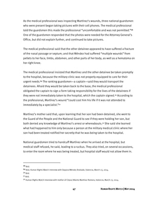 47 HUMAN RIGHTS WATCH | MAY 2014
As the medical professional was inspecting Martínez’s wounds, three national guardsmen
who were present began taking pictures with their cell phones. The medical professional
told the guardsmen this made the professional “uncomfortable and was not permitted.”68
One of the guardsmen responded that the photos were needed for the Attorney General’s
Office, but did not explain further, and continued to take pictures.
The medical professional said that the other detainee appeared to have suffered a fracture
of the nasal passage or septum; and that Méndez had suffered “multiple wounds” from
pellets to her face, limbs, abdomen, and other parts of her body, as well as a hematoma on
her right knee.
The medical professional insisted that Martínez and the other detainee be taken promptly
to the hospital, because the military clinic was not properly equipped to care for their
urgent needs.69 The ranking guardsmen—a captain—said they would transport the
detainees. Afraid they would be taken back to the base, the medical professional
obligated the captain to sign a form taking responsibility for the lives of the detainees if
they were not immediately taken to the hospital, which the captain signed.70 According to
the professional, Martínez’s wound “could cost him his life if it was not attended to
immediately by a specialist.”71
Martínez’s mother said that, upon learning that her son had been detained, she went to
the Guard of the People and the National Guard to see if they were holding her son, but
both denied any knowledge of Martínez’s arrest or whereabouts.72 She said she learned
what had happened to him only because a person at the military medical clinic where her
son had been treated notified her secretly that he was being taken to the hospital.
National guardsmen tried to handcuff Martínez when he arrived at the hospital, but
medical staff refused, he said, leading to a ruckus. They also tried, on several occassions,
to enter the room where he was being treated, but hospital staff would not allow them in.
68 Ibid.
69 Ibid; Human Rights Watch interview with Dayana Méndez Andrade, Valencia, March 23, 2014.
70 Ibid.
71 Ibid.
72 Human Rights Watch interview with mother of Clipso Alberto Martínez Romero, Valencia, March 23, 2014.
 