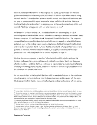 PUNISHED FOR PROTESTING 48
When Martínez’s mother arrived at the hospital, she found approximately five national
guardsmen armed with rifles and pistols outside of the patient room where he was being
treated. Martínez’s older brother, who was with his mother, told the guardsmen there was
no need to hover around his room, because he posed no flight risk, and that they were
terrifying his brother and mother.73 In response, one of the guardsmen pointed at him and
warned, “We know who you are. Let’s see what happens to you.”
Martínez was operated on at 2 a.m., and a second time the following day, at 6 p.m.
According to Martínez’s mother, doctors told her that the impact was only millimeters away
from an artery that, if it had been struck, likely would have killed Martínez. The surgeons
removed five fragments of the keys that were in his pocket, as well as a handful of rubber
pellets. A copy of the medical report obtained by Human Rights Watch confirms Martínez
arrived at the hospital on March 21,74 and that he arrived with a “large orifice” caused by a
gunshot to his knee.75 The report confirmed that, in surgery, doctors found “multiple
projectiles” and “metal objects made of various fragments of keys.”76
Medical documents provided by Martínez’s family confirmed his injuries and that the
incident had caused severe mental trauma. A medical report dated March 22—two days
after the incident—said that Martínez continued to experience a “persistent pain of strong
intensity,” from the gunshot wound, and that he needed to remain hospitalized to monitor
his condition and prevent infection.77
On his second night in the hospital, Martínez said, he awoke to find one of the guardsmen
standing next to his bed, staring at him. He began to scream and the guard left the room.
Martínez said he felt, that the moment his family and medical professional left him alone,
73 Human Rights Watch interview with Eduardo Salas, brother of Clipso Alberto Martínez Romero, Valencia, March 23, 2014.
74 The medical report of the hospital to which Martínez was taken shows that he did not arrive until March 21, which proves
that, at the very least, he was not taken to the hospital until after midnight on March 20, the day he was shot around 7 p.m.
Medical Report (Informe médico), Hospital Metropolitano del Norte, March 21, 2014. On file with Human Rights Watch. The
doctor’s name has been omitted out of concern for his/her security of tenure.
75 In addition to the medical report, the size and location of Martínez’s wound was confirmed by photographs of the injury
taken by his family, which are on file with Human Rights Watch.
76 Medical Report (Informe médico), Hospital Metropolitano del Norte, March 21, 2014.
77 Medical Report (Informe Médico), Patient: Clipso Martínez, Hospital Metropolitano del Norte, March 22, 2014.
Document 25090256. Copy on file with Human Rights Watch. The doctor’s name has been omitted out of concern for
his/her security of tenure.
 
