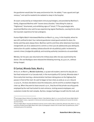 49 HUMAN RIGHTS WATCH | MAY 2014
the guardsmen would take him away and terrorize him. He added, “I see a guard and I get
nervous,” and said he needed to be sedated to sleep in the hospital.
An exam conducted by an independent clinical psychologist, and provided by Martínez’s
family, diagnosed Martínez with “severe stress disorder,” describing his state as
“frightened,” disoriented, and exhibiting signs of “shock.”78 The psychologist who
examined Martínez also said he was experiencing regular flashbacks, causing him to relive
the traumatic experience he had undergone.
Human Rights Watch interviewed Martínez on March 23, 2014, in the hospital, where he
was still confined to bed. Four national guardsmen stood guard outside his door; his
family said they were always there. Martínez said he and three other detainees have been
charged with use of an adolescent to commit a crime (uso de adolescente para delinquir);
obstruction of a public roadway (obstaculización de vía pública); public incitement to
commit crimes (instigación pública); and resisting authority (resistencia a la autoridad).
Méndez, for her part, was returned to the military base after she was examined by the
doctor. She and Rodríguez were released the following morning, at 4:30 a.m., without
being charged.
El Carrizal, Miranda State, March 5
At 8 a.m. on March 5, Moisés Guánchez, a 19-year-old student, went to his day job at a
fast food restaurant in La Cascada mall, in the municipality of El Carrizal, Miranda state.79
Since early that morning, a demonstration had been taking place on the highway that
passes in front of the mall. He said he began to hear shots as early as 10 a.m. Around
12:30 p.m., his boss decided to close the restaurant, and he and his co-workers began to
clean up. When they went to leave around 2 p.m., they found that private security guards
employed by the mall had locked its main entrance, locking several employees and
customers inside the mall complex. By then, teargas had begun to waft into the mall, and
78 Psychological Report (Informe Psicológico), Patient: Clipso Martínez, March 22, 2014 (on file with Human Rights Watch).
The psychologist’s name, a specialist in clinical and community psychology, has been omitted out of concern for his/her
security of tenure.
79 Human Rights Watch interview with Moisés Guánchez and his mother, Monica Jezbel Díaz, Miranda state, March 20, 2014.
Guánchez provided Human Rights Watch with copies of photographs related to the incident taken by eyewitnesses, which
corroborate parts of his testimony.
 