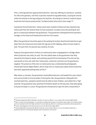 51 HUMAN RIGHTS WATCH | MAY 2014
Then, a third guardsman approached Guánchez—who was offering no resistance—pointed
his rifle at his genitals, and fired. Guánchez moved his leg defensively, causing the shot to
strike him directly in the leg and graze his testicles. According to a forensic medical report,
Guánchez had injuries produced by “multiple bullets [shot at] at close range.”82
Guardsmen forced Guánchez—whose pants were soaked in blood and was experiencing
severe pain from the several shots he had sustained—to walk across the parking lot and
get on a motorcycle between two guardsmen. The guardsman sitting behind him pointed a
handgun at his head and threatened to kill him if he moved.
When the guardsmen found the gate to the parking lot locked, they forced Guánchez to get
down from the motorcycle and made him jog over to the highway, where he was made to
wait. The pain from his wounds was extreme, he said.
A group of pro-government civilians on motorcycles were congregated on a bridge above
where Guánchez was held, he said. The men yelled down at the guardsmen that they
should let him bleed to death, and said they would kill him themselves if he did not die,
and would run him over with their motorcycles. Guánchez said that one the guardsmen
laughed. The presence of the men on motorcycles was corroborated by photographs
shared with Human Rights Watch, which show men on motorcycles above where Guánchez
was held, apparently yelling down at him.83
After about 15 minutes, the guardsmen handcuffed Guánchez and loaded him onto a black
pick-up truck with no license plates.84 During the ride, the guardsmen riding with him
mocked Guánchez, saying he would never be able to have children, and called him a "fag"
(marica). The guardsmen also said that if he bled to death on the way over, they were going
to dump his body in a canal. The guardsmen threatened to rape him with a broomstick,85
82 Ruling by Judge Nancy Marina Bastidas, Case No. 4C-13930-14, March 7, 2014. Copy on file at Human Rights Watch.
83 Ibid. In several of the photographs, it is possible to recognize blood stains in Guánchez’s groin region on his khaki-colored
pants and soaking his left inner thigh and down his entire right leg, while he is standing surrounded by national guardsmen.
84 Copies of photographs of the black pickup truck on file with Human Rights Watch.
85 Human Rights Watch interview with Moisés Guánchez and his mother, March 20, 2014. According to Guánchez, a
guardsman told him, “that they were going to stick a broomstick in my rectum.”
 
