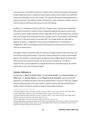 53 HUMAN RIGHTS WATCH | MAY 2014
That same day—according to Guánchez’s mother, who arrived at the hospital shortly after
being notified by doctors—a National Guard colonel arrived at the hospital and asked the
doctors for information on her son’s health. The colonel ordered two armed guardsmen to
remain stationed in the hallway outside of Guánchez’s room. Guánchez’s mother said she
and the medical staff found their presence very intimidating.
On March 7, a hearing was held in Guánchez’s hospital room. A prosecutor charged him
with public incitement to commit crimes (instigación pública) and attacks undermining
security on public roads (atentado contra la seguridad en la vía). The prosecution evidence
was a police report that said Guánchez had a teargas mask in his backpack, and that they
had found “in the place where he was detained” (en el lugar donde fue detenido) 19
Molotov cocktails, 12 miguelitos, and 30 meters of barbed wire in his backpack.90
(“Miguelitos” refer to small objects with protruding nails used to puncture the tires of
vehicles or motorcycles.)
The judge, however, ruled there was no evidence to charge Guánchez with any crime, and
that he was to be granted liberty.91 Guánchez’s family showed the ruling to Human Rights
Watch.92 According to a medical report reviewed by Human Rights Watch, Guánchez was
told he could not resume his studies nor work at least until April 14.93 On April 11,
Guánchez had a second operation to remove fluid from his wounded testicle. His mother
said he was in pain and remained in bed.94
Caracas, February 12
On February 12, Marco Aurellio Coello, 18; Luis Felipe Boada, 25; Cristian Holdack, 34;
Nelson Gil, 22; Demian Martin, 19; and Ángel de Jesús González, 19, were arbitrarily
detained in six different locations near the Carabobo Park in Caracas.95 That day, a largely
peaceful demonstration in the area ended in violent incidents that led to at least three
deaths, dozens of injuries, and the burning of several official vehicles.
90 Ruling by Judge Nancy Marina Bastidas, Case No. 4C-13930-14, March 7, 2014. Copy on file with Human Rights Watch.
91 Human Rights Watch telephone interview with Magaly Vázquez, lawyer, Caracas, March 8, 2014.
92 Ruling by Judge Nancy Marina Bastidas, Case No. 4C-13930-14, March 7, 2014. Copy on file with Human Rights Watch.
93 Medical report by Dr. Bernardo Cuomo Auvert, March 25, 2014.
94 Human Rights Watch email communication with Monica Jezbel Díaz, April 14, 2014.
95 Human Rights Watch interviews with Marco Aurellio Coello, Luis Felipe Boada, Cristian Holdack, Nelson Gil, Demian Martin,
and Ángel de Jesús González, Caracas, March 21, 2014. Human Rights Watch asked the same questions to each of the six
detainees in two group interviews to three men each.
 