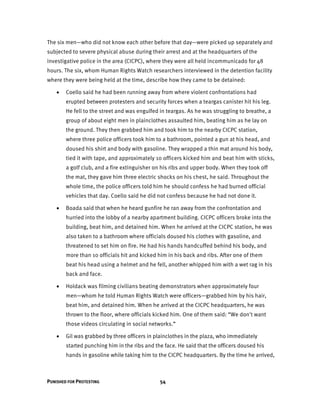 PUNISHED FOR PROTESTING 54
The six men—who did not know each other before that day—were picked up separately and
subjected to severe physical abuse during their arrest and at the headquarters of the
investigative police in the area (CICPC), where they were all held incommunicado for 48
hours. The six, whom Human Rights Watch researchers interviewed in the detention facility
where they were being held at the time, describe how they came to be detained:
 Coello said he had been running away from where violent confrontations had
erupted between protesters and security forces when a teargas canister hit his leg.
He fell to the street and was engulfed in teargas. As he was struggling to breathe, a
group of about eight men in plainclothes assaulted him, beating him as he lay on
the ground. They then grabbed him and took him to the nearby CICPC station,
where three police officers took him to a bathroom, pointed a gun at his head, and
doused his shirt and body with gasoline. They wrapped a thin mat around his body,
tied it with tape, and approximately 10 officers kicked him and beat him with sticks,
a golf club, and a fire extinguisher on his ribs and upper body. When they took off
the mat, they gave him three electric shocks on his chest, he said. Throughout the
whole time, the police officers told him he should confess he had burned official
vehicles that day. Coello said he did not confess because he had not done it.
 Boada said that when he heard gunfire he ran away from the confrontation and
hurried into the lobby of a nearby apartment building. CICPC officers broke into the
building, beat him, and detained him. When he arrived at the CICPC station, he was
also taken to a bathroom where officials doused his clothes with gasoline, and
threatened to set him on fire. He had his hands handcuffed behind his body, and
more than 10 officials hit and kicked him in his back and ribs. After one of them
beat his head using a helmet and he fell, another whipped him with a wet rag in his
back and face.
 Holdack was filming civilians beating demonstrators when approximately four
men—whom he told Human Rights Watch were officers—grabbed him by his hair,
beat him, and detained him. When he arrived at the CICPC headquarters, he was
thrown to the floor, where officials kicked him. One of them said: “We don't want
those videos circulating in social networks.”
 Gil was grabbed by three officers in plainclothes in the plaza, who immediately
started punching him in the ribs and the face. He said that the officers doused his
hands in gasoline while taking him to the CICPC headquarters. By the time he arrived,
 