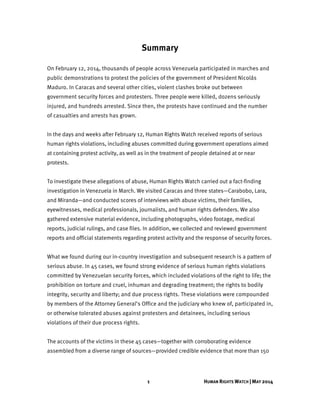 1 HUMAN RIGHTS WATCH | MAY 2014
Summary
On February 12, 2014, thousands of people across Venezuela participated in marches and
public demonstrations to protest the policies of the government of President Nicolás
Maduro. In Caracas and several other cities, violent clashes broke out between
government security forces and protesters. Three people were killed, dozens seriously
injured, and hundreds arrested. Since then, the protests have continued and the number
of casualties and arrests has grown.
In the days and weeks after February 12, Human Rights Watch received reports of serious
human rights violations, including abuses committed during government operations aimed
at containing protest activity, as well as in the treatment of people detained at or near
protests.
To investigate these allegations of abuse, Human Rights Watch carried out a fact-finding
investigation in Venezuela in March. We visited Caracas and three states—Carabobo, Lara,
and Miranda—and conducted scores of interviews with abuse victims, their families,
eyewitnesses, medical professionals, journalists, and human rights defenders. We also
gathered extensive material evidence, including photographs, video footage, medical
reports, judicial rulings, and case files. In addition, we collected and reviewed government
reports and official statements regarding protest activity and the response of security forces.
What we found during our in-country investigation and subsequent research is a pattern of
serious abuse. In 45 cases, we found strong evidence of serious human rights violations
committed by Venezuelan security forces, which included violations of the right to life; the
prohibition on torture and cruel, inhuman and degrading treatment; the rights to bodily
integrity, security and liberty; and due process rights. These violations were compounded
by members of the Attorney General’s Office and the judiciary who knew of, participated in,
or otherwise tolerated abuses against protesters and detainees, including serious
violations of their due process rights.
The accounts of the victims in these 45 cases—together with corroborating evidence
assembled from a diverse range of sources—provided credible evidence that more than 150
 