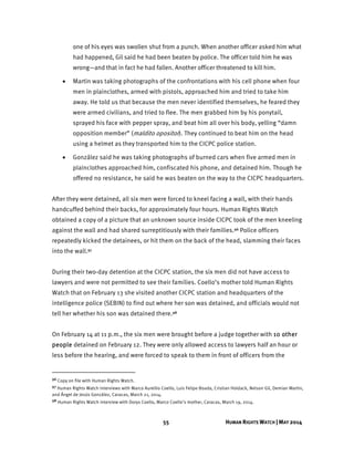 55 HUMAN RIGHTS WATCH | MAY 2014
one of his eyes was swollen shut from a punch. When another officer asked him what
had happened, Gil said he had been beaten by police. The officer told him he was
wrong—and that in fact he had fallen. Another officer threatened to kill him.
 Martin was taking photographs of the confrontations with his cell phone when four
men in plainclothes, armed with pistols, approached him and tried to take him
away. He told us that because the men never identified themselves, he feared they
were armed civilians, and tried to flee. The men grabbed him by his ponytail,
sprayed his face with pepper spray, and beat him all over his body, yelling “damn
opposition member” (maldito opositor). They continued to beat him on the head
using a helmet as they transported him to the CICPC police station.
 González said he was taking photographs of burned cars when five armed men in
plainclothes approached him, confiscated his phone, and detained him. Though he
offered no resistance, he said he was beaten on the way to the CICPC headquarters.
After they were detained, all six men were forced to kneel facing a wall, with their hands
handcuffed behind their backs, for approximately four hours. Human Rights Watch
obtained a copy of a picture that an unknown source inside CICPC took of the men kneeling
against the wall and had shared surreptitiously with their families.96 Police officers
repeatedly kicked the detainees, or hit them on the back of the head, slamming their faces
into the wall.97
During their two-day detention at the CICPC station, the six men did not have access to
lawyers and were not permitted to see their families. Coello’s mother told Human Rights
Watch that on February 13 she visited another CICPC station and headquarters of the
intelligence police (SEBIN) to find out where her son was detained, and officials would not
tell her whether his son was detained there.98
On February 14 at 11 p.m., the six men were brought before a judge together with 10 other
people detained on February 12. They were only allowed access to lawyers half an hour or
less before the hearing, and were forced to speak to them in front of officers from the
96 Copy on file with Human Rights Watch.
97 Human Rights Watch interviews with Marco Aurellio Coello, Luis Felipe Boada, Cristian Holdack, Nelson Gil, Demian Martin,
and Ángel de Jesús González, Caracas, March 21, 2014.
98 Human Rights Watch interview with Dorys Coello, Marco Coello’s mother, Caracas, March 19, 2014.
 