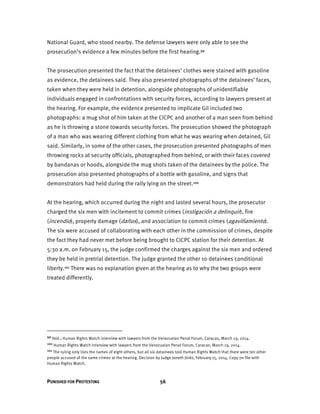 PUNISHED FOR PROTESTING 56
National Guard, who stood nearby. The defense lawyers were only able to see the
prosecution’s evidence a few minutes before the first hearing.99
The prosecution presented the fact that the detainees’ clothes were stained with gasoline
as evidence, the detainees said. They also presented photographs of the detainees’ faces,
taken when they were held in detention, alongside photographs of unidentifiable
individuals engaged in confrontations with security forces, according to lawyers present at
the hearing. For example, the evidence presented to implicate Gil included two
photographs: a mug shot of him taken at the CICPC and another of a man seen from behind
as he is throwing a stone towards security forces. The prosecution showed the photograph
of a man who was wearing different clothing from what he was wearing when detained, Gil
said. Similarly, in some of the other cases, the prosecution presented photographs of men
throwing rocks at security officials, photographed from behind, or with their faces covered
by bandanas or hoods, alongside the mug shots taken of the detainees by the police. The
prosecution also presented photographs of a bottle with gasoline, and signs that
demonstrators had held during the rally lying on the street.100
At the hearing, which occurred during the night and lasted several hours, the prosecutor
charged the six men with incitement to commit crimes (instigación a delinquir), fire
(incendio), property damage (daños), and association to commit crimes (agavillamiento).
The six were accused of collaborating with each other in the commission of crimes, despite
the fact they had never met before being brought to CICPC station for their detention. At
5:30 a.m. on February 15, the judge confirmed the charges against the six men and ordered
they be held in pretrial detention. The judge granted the other 10 detainees conditional
liberty.101 There was no explanation given at the hearing as to why the two groups were
treated differently.
99 Ibid.; Human Rights Watch interview with lawyers from the Venezuelan Penal Forum, Caracas, March 19, 2014.
100 Human Rights Watch interview with lawyers from the Venezuelan Penal Forum, Caracas, March 19, 2014.
101 The ruling only lists the names of eight others, but all six detainees told Human Rights Watch that there were ten other
people accused of the same crimes at the hearing. Decision by Judge Janeth Jeréz, February 15, 2014. Copy on file with
Human Rights Watch.
 