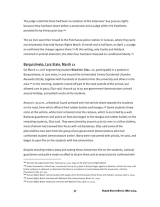 57 HUMAN RIGHTS WATCH | MAY 2014
The judge ruled that there had been no violation of the detainees' due process rights
because they had been taken before a prosecutor and a judge within the timeframe
provided for by Venezuelan law.102
The six men were then moved to the Polichacao police station in Caracas, where they were
not mistreated, they told Human Rights Watch. A month and a half later, on April 1, a judge
re-confirmed the charges against them.103 At this writing, only Coello and Holdack
remained in pretrial detention; the other four had been released on conditional liberty.104
Barquisimeto, Lara State, March 11
On March 11, civil engineering student Wladimir Díaz, 20, participated in a protest in
Barquisimeto, in Lara state, in and around the Universidad Centro Occidental Lisandro
Alvarado (UCLA), together with hundreds of students from the university and others in the
area.105 In the morning, students closed off part of the road outside of the school, but
allowed cars to pass, Díaz said. Around 40 to 50 pro-government demonstrators arrived
around midday, and yelled insults at the students.
Around 1:30 p.m., a National Guard armored anti-riot vehicle drove towards the students
on the road, from which officers fired rubber bullets and teargas.106 Some students threw
rocks at the vehicle, while most retreated onto the campus, which is encircled by a wall.
National guardsmen and police on foot also began to fire teargas and rubber bullets on the
retreating students, Díaz said. They were joined by around 50 to 60 men in civilian clothes,
most of whom had covered their faces with red bandanas. Díaz said some of the
plainclothes men were from the group of pro-government demonstrators who had
confronted student demonstrators earlier. Many were now armed with pistols, he said, and
began to open fire on the students with live ammunition.
Despite standing meters away and seeing these armed men fire on the students, national
guardsmen and police made no effort to disarm them and at several points conferred with
102 Decision by Judge Janeth Jeréz, February 15, 2014. Copy on file with Human Rights Watch.
103 Under Venezuelan criminal law, a prosecutor has up to 45 days to bring charges against a detainee, archive the case until
further evidence is obtained, or determine that there is no evidence to move forward with the prosecution. Criminal
Procedures Code, art. 250.
104 Human Rights Watch communication with lawyers from the Venezuelan Penal Forum and Fundeci, Caracas, April 1, 2014.
105 Human Rights Watch interview with Wladimir Díaz, Barquisimeto, March 22, 2014.
106 Human Rights Watch telephone interview with Wladimir Díaz, April 10, 2014.
 