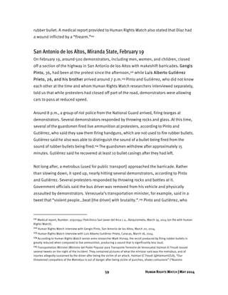 59 HUMAN RIGHTS WATCH | MAY 2014
rubber bullet. A medical report provided to Human Rights Watch also stated that Díaz had
a wound inflicted by a “firearm.”111
San Antonio de los Altos, Miranda State, February 19
On February 19, around 500 demonstrators, including men, women, and children, closed
off a section of the highway in San Antonio de los Altos with makeshift barricades. Gengis
Pinto, 36, had been at the protest since the afternoon,112 while Luis Alberto Gutiérrez
Prieto, 26, and his brother arrived around 7 p.m.113 Pinto and Gutiérrez, who did not know
each other at the time and whom Human Rights Watch researchers interviewed separately,
told us that while protesters had closed off part of the road, demonstrators were allowing
cars to pass at reduced speed.
Around 8 p.m., a group of riot police from the National Guard arrived, firing teargas at
demonstrators. Several demonstrators responded by throwing rocks and glass. At this time,
several of the guardsmen fired live ammunition at protesters, according to Pinto and
Gutiérrez, who said they saw them firing handguns, which are not used to fire rubber bullets.
Gutiérrez said he also was able to distinguish the sound of a bullet being fired from the
sound of rubber bullets being fired.114 The guardsmen withdrew after approximately 15
minutes. Gutiérrez said he recovered at least 10 bullet casings after they had left.
Not long after, a metrobus (used for public transport) approached the barricade. Rather
than slowing down, it sped up, nearly hitting several demonstrators, according to Pinto
and Gutiérrez. Several protesters responded by throwing rocks and bottles at it.
Government officials said the bus driver was removed from his vehicle and physically
assaulted by demonstrators. Venezuela’s transportation minister, for example, said in a
tweet that “violent people…beat [the driver] with brutality.”.115 Pinto and Gutiérrez, who
111 Medical report, Number: 20920941 Policlínica San Javier del Arca c.a., Barquisimeto, March 19, 2014 (on file with Human
Rights Watch).
112 Human Rights Watch interview with Gengis Pinto, San Antonio de los Altos, March 20, 2014.
113 Human Rights Watch interview with Luis Alberto Gutiérrez Prieto, Caracas, March 18, 2014.
114 According to Human Rights Watch senior arms researcher Mark Hiznay, the recoil produced by firing rubber bullets is
greatly reduced when compared to live ammunition, producing a sound that is significantly less loud.
115 Transportation Minister (Ministro del Poder Popular para Transporte Terrestre de Venezuela) Haiman El Troudi issued
several tweets on the night of the incident. They contained pictures of what the minister said was the metrobus, and of
injuries allegedly sustained by the driver after being the victim of an attack. Haiman El Troudi (@HaimanVZLA), “Our
threatened compañero of the Metrobus is out of danger after being victim of punches, shows contusions” (“Nuestro
 