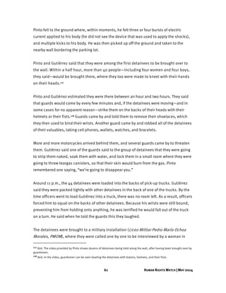 61 HUMAN RIGHTS WATCH | MAY 2014
Pinto fell to the ground where, within moments, he felt three or four bursts of electric
current applied to his body (he did not see the device that was used to apply the shocks),
and multiple kicks to his body. He was then picked up off the ground and taken to the
nearby wall bordering the parking lot.
Pinto and Gutiérrez said that they were among the first detainees to be brought over to
the wall. Within a half hour, more than 40 people—including four women and four boys,
they said—would be brought there, where they too were made to kneel with their hands
on their heads.117
Pinto and Gutiérrez estimated they were there between an hour and two hours. They said
that guards would come by every few minutes and, if the detainees were moving—and in
some cases for no apparent reason—strike them on the backs of their heads with their
helmets or their fists.118 Guards came by and told them to remove their shoelaces, which
they then used to bind their wrists. Another guard came by and robbed all of the detainees
of their valuables, taking cell phones, wallets, watches, and bracelets.
More and more motorcycles arrived behind them, and several guards came by to threaten
them. Gutiérrez said one of the guards said to the group of detainees that they were going
to strip them naked, soak them with water, and lock them in a small room where they were
going to throw teargas canisters, so that their skin would burn from the gas. Pinto
remembered one saying, “we’re going to disappear you.”
Around 11 p.m., the 44 detainees were loaded into the backs of pick-up trucks. Gutiérrez
said they were packed tightly with other detainees in the back of one of the trucks. By the
time officers went to load Gutiérrez into a truck, there was no room left. As a result, officers
forced him to squat on the backs of other detainees. Because his wrists were still bound,
preventing him from holding onto anything, he was terrified he would fall out of the truck
on a turn. He said when he told the guards this they laughed.
The detainees were brought to a military installation (Liceo Militar Pedro María Ochoa
Morales, PMOM), where they were called one by one to be interviewed by a woman in
117 Ibid. The video provided by Pinto shows dozens of detainees being held along the wall, after having been brought over by
guardsmen.
118 Ibid. In the video, guardsmen can be seen beating the detainees with batons, helmets, and their fists.
 