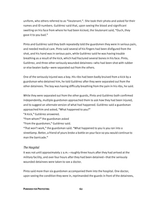 PUNISHED FOR PROTESTING 62
uniform, who others referred to as “lieutenant.”. She took their photo and asked for their
names and ID numbers. Gutiérrez said that, upon seeing the blood and significant
swelling on his face from where he had been kicked, the lieutenant said, “Ouch, they
gave it to you bad.”
Pinto and Gutiérrez said they both repeatedly told the guardsmen they were in serious pain,
and needed medical care. Pinto said several of his fingers had been disfigured from the
shot, and his hand was in serious pain, while Gutiérrez said he was having trouble
breathing as a result of the kick, which had fractured several bones in his face. Pinto,
Gutiérrez, and three other seriously wounded detainees—who had been shot with rubber
or else beaten badly—were separated out from the others.
One of the seriously injured was a boy. His ribs had been badly bruised from a kick by a
guardsman who detained him, he told Gutiérrez after they were separated out from the
other detainees. The boy was having difficulty breathing from the pain in his ribs, he said.
While they were separated out from the other guards, Pinto and Gutiérrez both confirmed
independently, multiple guardsmen approached them to ask how they had been injured,
and to suggest an alternate version of what had happened. Gutiérrez said a guardsman
approached him and asked, “What happened to you?”
“A kick,” Gutiérrez answered.
“From whom?” the guardsman asked
“From the guardsmen,” Gutiérrez said.
“That won’t work,” the guardsman said. “What happened to you is you ran into a
streetlamp. Better, a friend of yours broke a bottle on your face so you would continue to
man the barricade.”
The Hospital
It was not until approximately 2 a.m.—roughly three hours after they had arrived at the
military facility, and over four hours after they had been detained—that the seriously
wounded detainees were taken to see a doctor.
Pinto said more than six guardsmen accompanied them into the hospital. One doctor,
upon seeing the condition they were in, reprimanded the guards in front of the detainees,
 