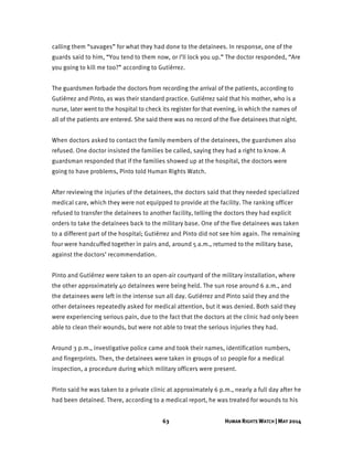 63 HUMAN RIGHTS WATCH | MAY 2014
calling them “savages” for what they had done to the detainees. In response, one of the
guards said to him, “You tend to them now, or I’ll lock you up.” The doctor responded, “Are
you going to kill me too?” according to Gutiérrez.
The guardsmen forbade the doctors from recording the arrival of the patients, according to
Gutiérrez and Pinto, as was their standard practice. Gutiérrez said that his mother, who is a
nurse, later went to the hospital to check its register for that evening, in which the names of
all of the patients are entered. She said there was no record of the five detainees that night.
When doctors asked to contact the family members of the detainees, the guardsmen also
refused. One doctor insisted the families be called, saying they had a right to know. A
guardsman responded that if the families showed up at the hospital, the doctors were
going to have problems, Pinto told Human Rights Watch.
After reviewing the injuries of the detainees, the doctors said that they needed specialized
medical care, which they were not equipped to provide at the facility. The ranking officer
refused to transfer the detainees to another facility, telling the doctors they had explicit
orders to take the detainees back to the military base. One of the five detainees was taken
to a different part of the hospital; Gutiérrez and Pinto did not see him again. The remaining
four were handcuffed together in pairs and, around 5 a.m., returned to the military base,
against the doctors’ recommendation.
Pinto and Gutiérrez were taken to an open-air courtyard of the military installation, where
the other approximately 40 detainees were being held. The sun rose around 6 a.m., and
the detainees were left in the intense sun all day. Gutiérrez and Pinto said they and the
other detainees repeatedly asked for medical attention, but it was denied. Both said they
were experiencing serious pain, due to the fact that the doctors at the clinic had only been
able to clean their wounds, but were not able to treat the serious injuries they had.
Around 3 p.m., investigative police came and took their names, identification numbers,
and fingerprints. Then, the detainees were taken in groups of 10 people for a medical
inspection, a procedure during which military officers were present.
Pinto said he was taken to a private clinic at approximately 6 p.m., nearly a full day after he
had been detained. There, according to a medical report, he was treated for wounds to his
 