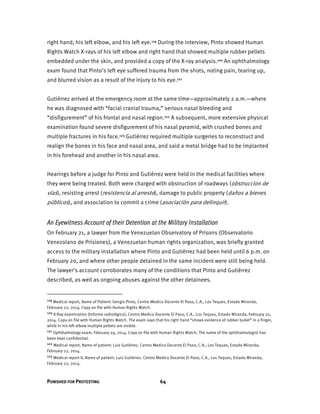 PUNISHED FOR PROTESTING 64
right hand, his left elbow, and his left eye.119 During the interview, Pinto showed Human
Rights Watch X-rays of his left elbow and right hand that showed multiple rubber pellets
embedded under the skin, and provided a copy of the X-ray analysis.120 An ophthalmology
exam found that Pinto’s left eye suffered trauma from the shots, noting pain, tearing up,
and blurred vision as a result of the injury to his eye.121
Gutiérrez arrived at the emergency room at the same time—approximately 2 a.m.—where
he was diagnosed with “facial cranial trauma,” serious nasal bleeding and
“disfigurement” of his frontal and nasal region.122 A subsequent, more extensive physical
examination found severe disfigurement of his nasal pyramid, with crushed bones and
multiple fractures in his face.123 Gutiérrez required multiple surgeries to reconstruct and
realign the bones in his face and nasal area, and said a metal bridge had to be implanted
in his forehead and another in his nasal area.
Hearings before a judge for Pinto and Gutiérrez were held in the medical facilities where
they were being treated. Both were charged with obstruction of roadways (obstruccion de
vías), resisting arrest (resistencia al arresto), damage to public property (daños a bienes
públicos), and association to commit a crime (asociación para delinquir).
An Eyewitness Account of their Detention at the Military Installation
On February 21, a lawyer from the Venezuelan Observatory of Prisons (Observatorio
Venezolano de Prisiones), a Venezuelan human rights organization, was briefly granted
access to the military installation where Pinto and Gutiérrez had been held until 6 p.m. on
February 20, and where other people detained in the same incident were still being held.
The lawyer’s account corroborates many of the conditions that Pinto and Gutiérrez
described, as well as ongoing abuses against the other detainees.
119 Medical report, Name of Patient: Gengis Pinto, Centro Medico Docente El Paso, C.A., Los Teques, Estado Miranda,
February 22, 2014. Copy on file with Human Rights Watch.
120 X-Ray examination (Informe radiológico), Centro Medico Docente El Paso, C.A., Los Teques, Estado Miranda, February 20,
2014. Copy on file with Human Rights Watch. The exam says that his right hand “shows evidence of rubber bullet” in a finger,
while in his left elbow multiple pellets are visible.
121 Ophthalmology exam, February 29, 2014. Copy on file with Human Rights Watch. The name of the ophthalmologist has
been kept confidential.
122 Medical report, Name of patient: Luis Gutiérrez. Centro Medico Docente El Paso, C.A., Los Teques, Estado Miranda,
February 22, 2014.
123 Medical report II, Name of patient: Luis Gutiérrez. Centro Medico Docente El Paso, C.A., Los Teques, Estado Miranda,
February 22, 2014.
 