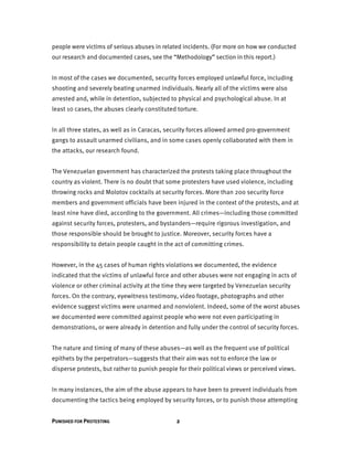 PUNISHED FOR PROTESTING 2
people were victims of serious abuses in related incidents. (For more on how we conducted
our research and documented cases, see the “Methodology” section in this report.)
In most of the cases we documented, security forces employed unlawful force, including
shooting and severely beating unarmed individuals. Nearly all of the victims were also
arrested and, while in detention, subjected to physical and psychological abuse. In at
least 10 cases, the abuses clearly constituted torture.
In all three states, as well as in Caracas, security forces allowed armed pro-government
gangs to assault unarmed civilians, and in some cases openly collaborated with them in
the attacks, our research found.
The Venezuelan government has characterized the protests taking place throughout the
country as violent. There is no doubt that some protesters have used violence, including
throwing rocks and Molotov cocktails at security forces. More than 200 security force
members and government officials have been injured in the context of the protests, and at
least nine have died, according to the government. All crimes—including those committed
against security forces, protesters, and bystanders—require rigorous investigation, and
those responsible should be brought to justice. Moreover, security forces have a
responsibility to detain people caught in the act of committing crimes.
However, in the 45 cases of human rights violations we documented, the evidence
indicated that the victims of unlawful force and other abuses were not engaging in acts of
violence or other criminal activity at the time they were targeted by Venezuelan security
forces. On the contrary, eyewitness testimony, video footage, photographs and other
evidence suggest victims were unarmed and nonviolent. Indeed, some of the worst abuses
we documented were committed against people who were not even participating in
demonstrations, or were already in detention and fully under the control of security forces.
The nature and timing of many of these abuses—as well as the frequent use of political
epithets by the perpetrators—suggests that their aim was not to enforce the law or
disperse protests, but rather to punish people for their political views or perceived views.
In many instances, the aim of the abuse appears to have been to prevent individuals from
documenting the tactics being employed by security forces, or to punish those attempting
 