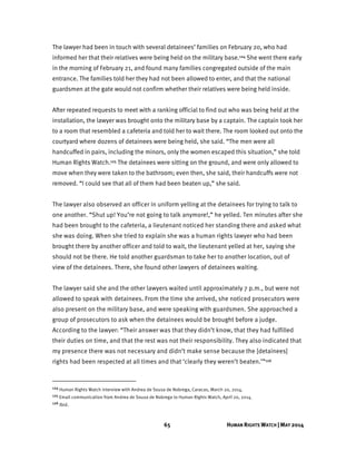 65 HUMAN RIGHTS WATCH | MAY 2014
The lawyer had been in touch with several detainees’ families on February 20, who had
informed her that their relatives were being held on the military base.124 She went there early
in the morning of February 21, and found many families congregated outside of the main
entrance. The families told her they had not been allowed to enter, and that the national
guardsmen at the gate would not confirm whether their relatives were being held inside.
After repeated requests to meet with a ranking official to find out who was being held at the
installation, the lawyer was brought onto the military base by a captain. The captain took her
to a room that resembled a cafeteria and told her to wait there. The room looked out onto the
courtyard where dozens of detainees were being held, she said. “The men were all
handcuffed in pairs, including the minors, only the women escaped this situation,” she told
Human Rights Watch.125 The detainees were sitting on the ground, and were only allowed to
move when they were taken to the bathroom; even then, she said, their handcuffs were not
removed. “I could see that all of them had been beaten up,” she said.
The lawyer also observed an officer in uniform yelling at the detainees for trying to talk to
one another. “Shut up! You’re not going to talk anymore!,” he yelled. Ten minutes after she
had been brought to the cafeteria, a lieutenant noticed her standing there and asked what
she was doing. When she tried to explain she was a human rights lawyer who had been
brought there by another officer and told to wait, the lieutenant yelled at her, saying she
should not be there. He told another guardsman to take her to another location, out of
view of the detainees. There, she found other lawyers of detainees waiting.
The lawyer said she and the other lawyers waited until approximately 7 p.m., but were not
allowed to speak with detainees. From the time she arrived, she noticed prosecutors were
also present on the military base, and were speaking with guardsmen. She approached a
group of prosecutors to ask when the detainees would be brought before a judge.
According to the lawyer: “Their answer was that they didn’t know, that they had fulfilled
their duties on time, and that the rest was not their responsibility. They also indicated that
my presence there was not necessary and didn’t make sense because the [detainees]
rights had been respected at all times and that ‘clearly they weren’t beaten.’”126
124 Human Rights Watch interview with Andrea de Sousa de Nobrega, Caracas, March 20, 2014.
125 Email communication from Andrea de Sousa de Nobrega to Human Rights Watch, April 20, 2014.
126 Ibid.
 