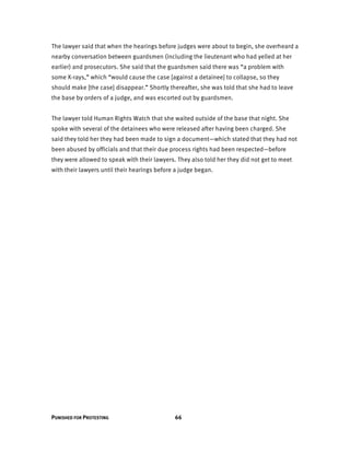 PUNISHED FOR PROTESTING 66
The lawyer said that when the hearings before judges were about to begin, she overheard a
nearby conversation between guardsmen (including the lieutenant who had yelled at her
earlier) and prosecutors. She said that the guardsmen said there was “a problem with
some X-rays,” which “would cause the case [against a detainee] to collapse, so they
should make [the case] disappear.” Shortly thereafter, she was told that she had to leave
the base by orders of a judge, and was escorted out by guardsmen.
The lawyer told Human Rights Watch that she waited outside of the base that night. She
spoke with several of the detainees who were released after having been charged. She
said they told her they had been made to sign a document—which stated that they had not
been abused by officials and that their due process rights had been respected—before
they were allowed to speak with their lawyers. They also told her they did not get to meet
with their lawyers until their hearings before a judge began.
 