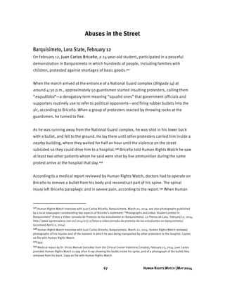 67 HUMAN RIGHTS WATCH | MAY 2014
Abuses in the Street
Barquisimeto, Lara State, February 12
On February 12, Juan Carlos Briceño, a 24-year-old student, participated in a peaceful
demonstration in Barquisimeto in which hundreds of people, including families with
children, protested against shortages of basic goods.127
When the march arrived at the entrance of a National Guard complex (Brigada 14) at
around 4:30 p.m., approximately 50 guardsmen started insulting protesters, calling them
“esquálidos”—a derogatory term meaning “squalid ones” that government officials and
supporters routinely use to refer to political opponents—and firing rubber bullets into the
air, according to Briceño. When a group of protesters reacted by throwing rocks at the
guardsmen, he turned to flee.
As he was running away from the National Guard complex, he was shot in his lower back
with a bullet, and fell to the ground. He lay there until other protesters carried him inside a
nearby building, where they waited for half an hour until the violence on the street
subsided so they could drive him to a hospital.128 Briceño told Human Rights Watch he saw
at least two other patients whom he said were shot by live ammunition during the same
protest arrive at the hospital that day.129
According to a medical report reviewed by Human Rights Watch, doctors had to operate on
Briceño to remove a bullet from his body and reconstruct part of his spine. The spinal
injury left Briceño paraplegic and in severe pain, according to the report.130 When Human
127 Human Rights Watch interview with Juan Carlos Briceño, Barquisimeto, March 22, 2014; see also photographs published
by a local newspaper corroborating key aspects of Briceño’s statement: “Photographs and video: Student protest in
Barquisimeto” (Fotos y Video: Jornada de Protesta de los estudiantes en Barquisimeto), La Prensa de Lara, February 12, 2014,
http://www.laprensalara.com.ve/2014/02/12/fotos-y-video-jornada-de-protesta-de-los-estudiantes-en-barquisimeto/
(accessed April 12, 2014).
128 Human Rights Watch interview with Juan Carlos Briceño, Barquisimeto, March 22, 2014. Human Rights Watch reviewed
photographs of his injuries and of the moment in which he was being transported by other protesters to the hospital. Copies
on file with Human Rights Watch.
129 Ibid.
130 Medical report by Dr. Victor Manuel González from the Clinical Center Valentina Canabal, February 23, 2014. Juan Carlos
provided Human Rights Watch a copy of an X-ray showing the bullet inside his spine, and of a photograph of the bullet they
removed from his back. Copy on file with Human Rights Watch.
 