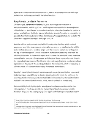 PUNISHED FOR PROTESTING 68
Rights Watch interviewed Briceño on March 22, he had recovered partial use of his legs
and was just beginning to walk with the help of a walker.
Barquisimeto, Lara State, February 12
On February 12, Adrián Montilla Pérez, 20, was attending a demonstration in
Barquisimeto when, around 4:30 p.m., national guardsmen opened fire with teargas and
rubber bullets.131 Montilla said he turned and ran in the other direction when he spotted a
woman who had been shot in the leg and fallen to the ground. According to a complaint he
placed before the Ombudsman’s Office, Montilla said, “I stopped to help her and after I’d
taken three steps I felt an impact in my right knee.”132
Montilla said the bullet entered from behind, from the direction from which national
guardsmen were firing on protesters, meaning he was shot as he was fleeing. He said he
called for help because he could no longer carry the wounded woman due to the pain in
his leg, and another person came to relieve him. As he continued to limp away from the
national guardsmen, he told Human Rights Watch that he saw a National Guard tank drive
towards fleeing protesters, firing teargas, while National Guard motorcycles rode through
the crowd, beating protesters. Montilla also witnessed several national guardsmen subdue
a protester on the ground. The guards pulled aside the man’s arms, which he was using to
cover his head, and kicked him repeatedly in the head, Montilla said.
Montilla’s friend helped him reach a shopping mall, where she took him into a store and
tied a tourniquet around his leg to stop the bleeding, then hid him in the bathroom. He
said that, after the national guardsmen had left the immediate area, she took him to the
Hospital Central Antonio María Pineda. There, he was operated on immediately.
Doctors told his family that the bullet wound came from live ammunition, rather than
rubber pellets.133 Two X-rays provided to Human Rights Watch also show a bullet in
Montilla’s thigh, and the accompanying X-ray report confirms the presence of a bullet.134
131 Human Rights Watch interview with Adrián Montilla, Barquisimeto, March 22, 2014.
132 Act of Testimony (Acta de Comparacencia), Expediente P-14-212, March 24, 2014 (on file with Human Rights Watch).
133 Ibid.
134 Ecodoplar Report (Informe de Ecografía Doppler), Centro Profesional Arca, Barquisimeto, February 13, 2014. Copies of two
of the victim’s X-rays on file with Human Rights Watch.
 