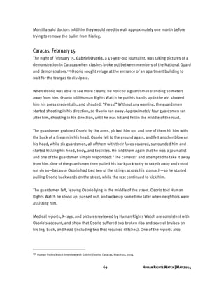 69 HUMAN RIGHTS WATCH | MAY 2014
Montilla said doctors told him they would need to wait approximately one month before
trying to remove the bullet from his leg.
Caracas, February 15
The night of February 15, Gabriel Osorio, a 43-year-old journalist, was taking pictures of a
demonstration in Caracas when clashes broke out between members of the National Guard
and demonstrators.135 Osorio sought refuge at the entrance of an apartment building to
wait for the teargas to dissipate.
When Osorio was able to see more clearly, he noticed a guardsman standing 10 meters
away from him. Osorio told Human Rights Watch he put his hands up in the air, showed
him his press credentials, and shouted, “Press!” Without any warning, the guardsmen
started shooting in his direction, so Osorio ran away. Approximately four guardsmen ran
after him, shooting in his direction, until he was hit and fell in the middle of the road.
The guardsmen grabbed Osorio by the arms, picked him up, and one of them hit him with
the back of a firearm in his head. Osorio fell to the ground again, and felt another blow on
his head, while six guardsmen, all of them with their faces covered, surrounded him and
started kicking his head, body, and testicles. He told them again that he was a journalist
and one of the guardsmen simply responded: "The camera!" and attempted to take it away
from him. One of the guardsmen then pulled his backpack to try to take it away and could
not do so—because Osorio had tied two of the strings across his stomach—so he started
pulling Osorio backwards on the street, while the rest continued to kick him.
The guardsmen left, leaving Osorio lying in the middle of the street. Osorio told Human
Rights Watch he stood up, passed out, and woke up some time later when neighbors were
assisting him.
Medical reports, X-rays, and pictures reviewed by Human Rights Watch are consistent with
Osorio’s account, and show that Osorio suffered two broken ribs and several bruises on
his leg, back, and head (including two that required stitches). One of the reports also
135 Human Rights Watch interview with Gabriel Osorio, Caracas, March 24, 2014.
 