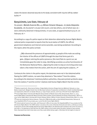 PUNISHED FOR PROTESTING 70
states the doctor observed wounds to his body consistent with injuries left by rubber
bullet.136
Barquisimeto, Lara State, February 18
Six people—Moisés Evencio Río, 43; Wilson Octavio Vásquez, 18; Jesús Alejandro
Escalante, 18; Escalante’s 16-year-old cousin; and two others, one of whom was 16—
were arbitrarily detained in Barquisimeto, in Lara state, at approximately 8:30 p.m. on
February 18.137
According to a copy of a police report on their detention obtained by Human Rights Watch,
national police responded to reports that the local station of CANTV, the official
government telephone and internet service provider, was being vandalized. According to
the report, when the police arrived:
…[W]e observed the presence of approximately 15 people of the male sex exiting
the interior of the offices of CANTV through the door that forms part of a
gate…[[U]pon noticing the police presence, [the men] fled at a quick run; we
immediately gave the order to stop, identifying ourselves as active functionaries of
the Bolivarian National Police…[I]gnoring the order to stop an encircling action was
taken a few meters from the action, with the aim of capturing the subjects…138
Contrary to the claims in the police report, the detainees were not in fact detained while
fleeing the CANTV station, nor were they detained a “few meters” from the station.
According to the detainees’ testimony before authorities, they were picked up blocks away
from the station;139 and the victims’ relatives told Human Rights Watch that the victims
136 Medical report by Dr. Olivia García Fridman, Íntegra Medical Services (Íntegra Servicios Médicos), February 13, 2014;
Medical report by Dr. Margiori Everón from the Municipal Institute of Cooperation and Attention to Health (Instituto Municipal
de Cooperación y Atención a la Salud), February 15. Copy of report, pictures, and X-ray on file with Human Rights Watch.
137 Human Rights Watch interview with Medardo Deroy (brother of Moisés Evencio Rio), Barquisimeto, March 22, 2014;
Human Rights Watch interview with María Fernanda Cadena (mother of Jesús Alejandro Escalante), Barquisimeto, March 22,
2014; Human Rights Watch interview with Octavio Vásquez (father of Wilson Octavio Vásquez), Barquisimeto, March 22, 2014.
138 Centro de Coordinación Policial Iribarren, “Police Act CPNB-LA-GD-0088-14 (Acta Policial), Barquisimeto, February 18,
2014, Expediente KP01-P-2014-003603, pp. 2-9 (on file with Human Rights Watch).
139 Criminal Judicial Courts of Lara state, 10th Prosecutor’s Office of Lara state, File (Expediente)KP01-P-2014-003603 (on file
with Human Rights Watch). The CANTV station is located on the corner of Avenida Venezuela and Calle 10, whereas according
to witnesses and the video footage obtained by Human Rights Watch, the detainees were arrested on the corner of Carrera 25
and Calle 11. For detainees to have fled from the CANTV station to the location where the police claimed to have arrested
them, they would have had to have taken one of two routes before being caught: 1) fled down the full length of a block of
 