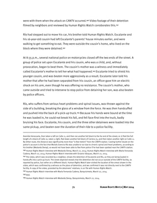 71 HUMAN RIGHTS WATCH | MAY 2014
were with them when the attack on CANTV occurred.140 Video footage of their detention
filmed by neighbors and reviewed by Human Rights Watch corroborates this.141
Río had stepped out to move his car, his brother told Human Rights Watch. Escalante and
his 16-year-old cousin had left Escalante’s parents’ house minutes earlier, and were
walking to get something to eat. They were outside the cousin’s home, who lived on the
block where they were detained.142
At 8:35 p.m., several national police on motorcycles closed off the two ends of the street. A
group of police set upon Escalante and his cousin, who was a child, and, without
provocation, began to beat them. The cousin’s mother was a witness and immediately
called Escalante’s mother to tell her what had happened.143 Escalante tried to shield his
younger cousin, and was beaten more aggressively as a result. Escalante later told his
mother that after he had been separated from his cousin, an officer gave him an electric
shock on his arm, even though he was offering no resistance. The cousin’s mother, who
came outside and tried to intervene to stop police from detaining her son, was also beaten
by police officers.
Río, who suffers from serious heart problems and spinal issues, was thrown against the
side of a building, breaking the glass of a window from the force. He was then handcuffed
and pushed into the back of a pick-up truck.144 Because his hands were bound at the time
he was loaded in, he could not break his fall, and fell face-first into the truck, badly
bruising his face. Escalante, his cousin, and the three other detainees were loaded into the
same pickup, and beaten over the duration of their ride to a police facility.
Avenida Venezuela, then taken a left on Calle 11, and then ran another full block to the far end of the street; or 2) fled the full
length of a block of Calle 10, taken a right, fled down another full block of Carrera 25, and then taken another right on Calle 11.
By either route, the distance was significantly more than “a few meters” from the CANTV station. Casting further doubt on the
police’s account is the fact that Moisés Evencio Río was unable to run due to chronic spinal and heart problems, according to
his brother (Medardo Deroy), so would not have been able to flee from police if he had been spotted near the CANTV station.
140 Human Rights Watch interview with Medardo Deroy, March 22, 2014; Human Rights Watch interview with María Fernanda
Cadena, March 22, 2014; Human Rights Watch interview with Octavio Vásquez, March 22, 2014.
141 The video, which was recorded by a neighbor, shows the detention of Escalante and Río, as they are being loaded in
handcuffs into a pick-up truck. The street depicted reveals that the detention did not occur outside of the CANTV facility, as
reported by police, but rather on a different block. Human Rights Watch later visited the location of the arrest shown in the
video, which was confirmed by a witness as the place of detention, and we confirmed it was not directly next to the CANTV
facility. A copy of the video, provided by the detainees’ relatives, is on file with Human Rights Watch.
142 Human Rights Watch interview with María Fernanda Cadena, Barquisimeto, March 22, 2014.
143 Ibid.
144 Human Rights Watch interview with Medardo Deroy, Barquisimeto, March 22, 2014.
 