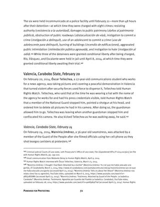 PUNISHED FOR PROTESTING 72
The six were held incommunicado at a police facility until February 21—more than 48 hours
after their detention—at which time they were charged with eight crimes: resisting
authority (resistencia a la autoridad), damages to public patrimony (daños al patrimonio
público), obstruction of public roadways (obstaculización de vías), instigation to commit a
crime (instigación a delinquir), use of an adolescent to commit a crime (uso de
adolescente para delinquir), burning of buildings (incendio de edificaciones), aggravated
public intimidation (intimidación pública agravada), and instigation to hate (instigación al
odio).145 While three of the detainees were granted conditional liberty after being charged,
Río, Vásquez, and Escalante were held in jail until April 8, 2014, at which time they were
granted conditional liberty awaiting their trial.146
Valencia, Carabobo State, February 20
On February 20, 2014, Óscar Tellechea, a 27-year-old communications student who works
for a news agency, was taking pictures and covering a peaceful demonstration in Valencia
that turned violent after security forces used force to disperse it, Tellechea told Human
Rights Watch. Tellechea, who said that at the time he was wearing a hat with the name of
the agency he works for and had his press credentials visible, told Human Rights Watch
that a member of the National Guard stopped him, pointed a shotgun at his head, and
ordered him to delete all pictures he had in his camera. After doing so, the guardsman
allowed him to go. Tellechea was leaving when another guardsman stopped him and
confiscated his camera. He also kicked Tellechea as he was walking away, he said.147
Valencia, Carabobo State, February 24
On February 24, 2014, Marvinia Jiménez, a 36-year old seamstress, was attacked by a
member of the Guard of the People after she filmed officials using her cell phone as they
shot teargas canisters at protesters.148
145 Criminal Judicial Courts of Lara state, 10th Prosecutor’s Office of Lara state, File (Expediente) KP01-P-2014-003603 (on file
with Human Rights Watch), pp. 199-200.
146 Email communication from Medardo Deroy to Human Rights Watch, April 9, 2014.
147 Human Rights Watch interview with Óscar Tellechea, Valencia, March 23, 2014.
148 “Marvinia Jiménez: I thought I Had Been Attacked by a Gorilla” (Marvinia Jiménez: Yo creí que me había atacado una
gorila), El Carabobeño, March 2, 2014, http://www.el-carabobeno.com/portada/articulo/76639/marvinia-jimnez-yo-cre-que-
me-haba-atacado-una-gorila (accessed April 23, 2014); “Marvinia Jiménez Tells Us about Her Attack” (Marvinia Jiménez nos
relata cómo fue su agresión), YouTube video, uploaded on March 6, 2014, https://www.youtube.com/watch?v=-
yRtQ2BO8Mk (accessed April 23, 2014); “Marvinia Jiménez. Testimony. Attacked by Guard of the People. La Isabelica.
Carabobo” (Marvinia Jiménez. Testimonio. Agredida por Guardia del Pueblo La Isabelica. Carabobo), YouTube video,
uploaded on February 28, 2014, https://www.youtube.com/watch?v=yaHDpKyZTsA (accessed April 23, 2014). Human Rights
 
