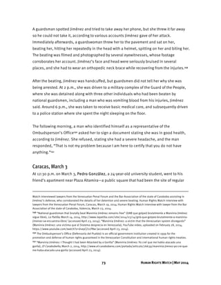 73 HUMAN RIGHTS WATCH | MAY 2014
A guardsman spotted Jiménez and tried to take away her phone, but she threw it far away
so he could not take it, according to various accounts Jiménez gave of her attack.
Immediately afterwards, a guardswoman threw her to the pavement and sat on her,
beating her, hitting her repeatedly in the head with a helmet, spitting on her and biting her.
The beating was filmed and photographed by several eyewitnesses, whose footage
corroborates her account. Jiménez’s face and head were seriously bruised in several
places, and she had to wear an orthopedic neck brace while recovering from the injuries.149
After the beating, Jiménez was handcuffed, but guardsmen did not tell her why she was
being arrested. At 2 p.m., she was driven to a military complex of the Guard of the People,
where she was detained along with three other individuals who had been beaten by
national guardsmen, including a man who was vomiting blood from his injuries, Jiménez
said. Around 6 p.m., she was taken to receive basic medical care, and subsequently driven
to a police station where she spent the night sleeping on the floor.
The following morning, a man who identified himself as a representative of the
Ombudsperson’s Office150 asked her to sign a document stating she was in good health,
according to Jiménez. She refused, stating she had a severe headache, and the man
responded, “That is not my problem because I am here to certify that you do not have
anything.”151
Caracas, March 3
At 12:30 p.m. on March 3, Pedro González, a 24-year-old university student, went to his
friend’s apartment near Plaza Altamira—a public square that had been the site of regular
Watch interviewed lawyers from the Venezuelan Penal Forum and the Bar Association of the state of Carabobo assisting in
Jiménez’s defense, who corroborated the details of her detention and severe beating. Human Rights Watch interview with
lawyers from the Venezuelan Penal Forum, Caracas, March 19, 2014; Human Rights Watch interview with lawyer from the Bar
Association of the state of Carabobo, Valencia, March 23, 2014.
149 “National guardsman that brutally beat Marvinia Jiménez remains free” (GNB que golpeó brutalmente a Marvinia Jiménez
sigue libre), La Patilla, March 14, 2014, http://www.lapatilla.com/site/2014/03/14/gnb-que-golpeo-brutalmente-a-marvinia-
jimenez-se-encuentra-libre/ (accessed April 23, 2014); “Marvinia Jiménez: a victim that the Venezuelan system disregards”
(Marvinia Jiménez: una victima que el Sistema desprecia en Venezuela), YouTube video, uploaded on February 28, 2014,
https://www.youtube.com/watch?v=d1eyCZ2cFNw (accessed April 23, 2014).
150 The Ombudsperson’s Office (Defensoría del Pueblo) is an official government institution created in 1999 for the
promotion and defense of human rights guaranteed in the Venezuelan Constitution and international human rights treaties.
151 “Marvinia Jiménez: I Thought I had been Attacked by a Gorilla” (Marvinia Jiménez: Yo creí que me había atacado una
gorila), El Carabobeño, March 2, 2014, http://www.el-carabobeno.com/portada/articulo/76639/marvinia-jimnez-yo-cre-que-
me-haba-atacado-una-gorila (accessed April 23, 2014).
 