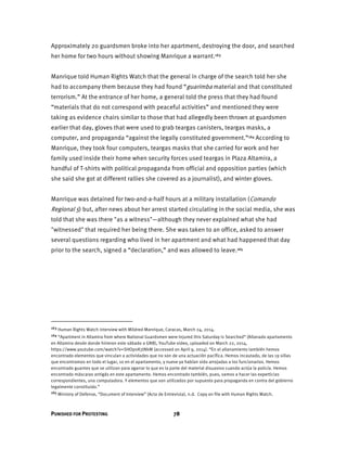 PUNISHED FOR PROTESTING 78
Approximately 20 guardsmen broke into her apartment, destroying the door, and searched
her home for two hours without showing Manrique a warrant.163
Manrique told Human Rights Watch that the general in charge of the search told her she
had to accompany them because they had found “guarimba material and that constituted
terrorism.” At the entrance of her home, a general told the press that they had found
“materials that do not correspond with peaceful activities” and mentioned they were
taking as evidence chairs similar to those that had allegedly been thrown at guardsmen
earlier that day, gloves that were used to grab teargas canisters, teargas masks, a
computer, and propaganda “against the legally constituted government.”164 According to
Manrique, they took four computers, teargas masks that she carried for work and her
family used inside their home when security forces used teargas in Plaza Altamira, a
handful of T-shirts with political propaganda from official and opposition parties (which
she said she got at different rallies she covered as a journalist), and winter gloves.
Manrique was detained for two-and-a-half hours at a military installation (Comando
Regional 5) but, after news about her arrest started circulating in the social media, she was
told that she was there "as a witness"—although they never explained what she had
"witnessed" that required her being there. She was taken to an office, asked to answer
several questions regarding who lived in her apartment and what had happened that day
prior to the search, signed a “declaration,” and was allowed to leave.165
163 Human Rights Watch interview with Mildred Manrique, Caracas, March 24, 2014.
164 “Apartment in Altamira from where National Guardsmen were Injured this Saturday is Searched“ (Allanado apartamento
en Altamira desde donde hirieron este sábado a GNB), YouTube video, uploaded on March 22, 2014,
https://www.youtube.com/watch?v=SHOp0K7JNkM (accessed on April 9, 2014). “En el allanamiento también hemos
encontrado elementos que vinculan a actividades que no son de una actuación pacífica. Hemos incautado, de las 19 sillas
que encontramos en todo el lugar, 10 en el apartamento, y nueve ya habían sido arrojadas a los funcionarios. Hemos
encontrado guantes que se utilizan para agarrar lo que es la parte del material disuasivo cuando actúa la policía. Hemos
encontrado máscaras antigás en este apartamento. Hemos encontrado también, pues, vamos a hacer las experticias
correspondientes, una computadora. Y elementos que son utilizados por supuesto para propaganda en contra del gobierno
legalmente constituido.”
165 Ministry of Defense, “Document of Interview” (Acta de Entrevista), n.d. Copy on file with Human Rights Watch.
 