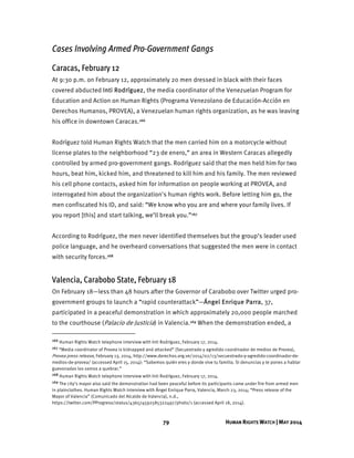 79 HUMAN RIGHTS WATCH | MAY 2014
Cases Involving Armed Pro-Government Gangs
Caracas, February 12
At 9:30 p.m. on February 12, approximately 20 men dressed in black with their faces
covered abducted Inti Rodríguez, the media coordinator of the Venezuelan Program for
Education and Action on Human Rights (Programa Venezolano de Educación-Acción en
Derechos Humanos, PROVEA), a Venezuelan human rights organization, as he was leaving
his office in downtown Caracas.166
Rodríguez told Human Rights Watch that the men carried him on a motorcycle without
license plates to the neighborhood “23 de enero,” an area in Western Caracas allegedly
controlled by armed pro-government gangs. Rodríguez said that the men held him for two
hours, beat him, kicked him, and threatened to kill him and his family. The men reviewed
his cell phone contacts, asked him for information on people working at PROVEA, and
interrogated him about the organization's human rights work. Before letting him go, the
men confiscated his ID, and said: “We know who you are and where your family lives. If
you report [this] and start talking, we’ll break you.”167
According to Rodríguez, the men never identified themselves but the group’s leader used
police language, and he overheard conversations that suggested the men were in contact
with security forces.168
Valencia, Carabobo State, February 18
On February 18—less than 48 hours after the Governor of Carabobo over Twitter urged pro-
government groups to launch a “rapid counterattack”—Ángel Enrique Parra, 37,
participated in a peaceful demonstration in which approximately 20,000 people marched
to the courthouse (Palacio de Justicia) in Valencia.169 When the demonstration ended, a
166 Human Rights Watch telephone interview with Inti Rodríguez, February 17, 2014.
167 “Media coordinator of Provea is kidnapped and attacked” (Secuestrado y agredido coordinador de medios de Provea),
Provea press release, February 13, 2014, http://www.derechos.org.ve/2014/02/13/secuestrado-y-agredido-coordinador-de-
medios-de-provea/ (accessed April 15, 2014): “Sabemos quién eres y donde vive tu familia. Si denuncias y te pones a hablar
guevonadas los vamos a quebrar.”
168 Human Rights Watch telephone interview with Inti Rodríguez, February 17, 2014.
169 The city’s mayor also said the demonstration had been peaceful before its participants came under fire from armed men
in plainclothes. Human Rights Watch interview with Ángel Enrique Parra, Valencia, March 23, 2014; “Press release of the
Mayor of Valencia” (Comunicado del Alcalde de Valencia), n.d.,
https://twitter.com/PProgreso/status/436574592585322497/photo/1 (accessed April 18, 2014).
 