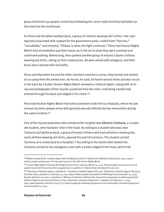 PUNISHED FOR PROTESTING 80
group of around 150 people circled back following the same roads that they had taken on
the march to the courthouse.
As Parra and the others walked back, a group of civilians wearing red T-shirts—the color
typically associated with support for the government party—called them “fascists,”
“escuálidos,” and chanted, “Chávez is alive, the fight continues.” Parra told Human Rights
Watch that all protesters put their hands up in the air to show they were unarmed and
continued walking. Before long, they spotted another group of around a dozen civilians
wearing red shirts, sitting on their motorcycles. All were armed with shotguns, and their
faces were covered with red cloths.
Parra said that when he and the other marchers reached a corner, they turned and started
to run away from the armed men. As he ran, he said, he heard several shots and was struck
in the back by a bullet. Human Rights Watch reviewed a medical report—along with an X-
ray and photographs of the injuries sustained from the shot—indicating a bullet had
entered through his back and lodged in his chest.170
Parra told Human Rights Watch that other protesters took him to a hospital, where he saw
at least six other people arrive with gunshot wounds inflicted by live ammunition during
the same incident.171
One of the injured protesters who arrived at the hospital was Génesis Carmona, a 22-year-
old student, who had been shot in the head. According to a student who was near
Carmona during the protest, a group of armed civilians who had arrived on motorcycles,
some of them wearing red shirts, opened fire and hit Carmona. The student carried
Carmona on a motorcycle to a hospital.172 According to the doctor who treated her,
Carmona arrived to the emergency room with a bullet lodged in her head, which had
170 Medical report by Dr. Oswaldo Reyes from the Medical Center Dr. Rafael Guerra Méndez, February 18, 2014. Copy of
medical report and pictures of X-rays and injuries on file with Human Rights Watch.
171 Human Rights Watch interview with Ángel Enrique Parra, Valencia, March 23, 2014. Parra provided pictures and a list of
people injured with live ammunition prepared by an academic in Valencia that corroborate his account.
172 Testimony of Gabriel Cegarra, available at: “Interview to Gabriel Cegarra Feb 2014” (Entrevista a Gabriel Cegarra Feb 2014),
YouTube video, uploaded on February 24, 2014, https://www.youtube.com/watch?v=FKhiFixL97I (accessed April 14, 2014).
Another witness’s account is available at: “Witness of Génesis's Killing Talks: Government Supporters on Motorcycles Shot”
(Habla testigo de asesinato de Génesis: Unos motorizados chavistas dispararon), Lapatilla.com, February 21, 2014,
http://www.lapatilla.com/site/2014/02/21/habla-testigo-de-asesinato-de-genesis-unos-motorizados-chavistas-dispararon/
(accessed April 15, 2014).
 