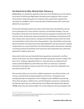 83 HUMAN RIGHTS WATCH | MAY 2014
San Antonio de los Altos, Miranda State, February 24
Sandro Rivas, 30, attended an opposition rally on the morning February 24 in San Antonio
de los Altos. He told Human Rights Watch that government supporters held a counter-
demonstration nearby. Rivas got into an argument with a government supporter that
escalated into a fistfight in which he was wounded. A fellow protester with a motorcycle
offered him a ride home.182
As they were leaving the protest area, Rivas and the driver were intercepted by a pick-up
truck carrying two men in front and two in the back, all armed with handguns. The men
forced Rivas and the driver into the back of the pick-up at gunpoint and pulled their shirts
over their heads. As they drove, they punched both men repeatedly and threatened to kill
them. Minutes later, they arrived at a checkpoint of the National Guard, where the armed
men handed Rivas and the driver over to the guardsmen. They claimed Rivas and the other
detainee had been manning the barricade (“guarimbeando”) and had closed off a roadway.
The guardsmen at no point asked him or the other detainee where they had been detained,
nor did they question the identities of the armed men who handed them over, whom they
appeared to recognize, Rivas said.
Rivas and the other man were handcuffed by the guardsmen and placed in an official
vehicle. At one point, the vehicle stopped and another guardsman reached in saying, “Put
this on him,” dropping miguelitos into the car. They were driven to a National Guard
station (Comando Regional 5), where Rivas was taken to a small room. Guardsmen
slammed his head against a wall, punched him in the eye, and hit him repeatedly in the
back with the butt of a rifle.
Rivas was then taken to an area with 17 additional detainees—two of them women, and
one boy—and held there for approximately four or five hours. The detainees were
subsequently taken to headquarters of the intelligence police (SEBIN) for questioning.
There, Rivas was given a medical exam, and interviewed by a prosecutor. Subsequently,
the detainees were taken to a military facility (Liceo Militar Pedro María Ochoa Morales,
PMOM), where they were held overnight. The 16 male detainees were bound together with
182 Human Rights Watch interview with Sandro Rivas (pseudonym), Caracas, March 21, 2014. The identity of the victim has
been withheld out of concern for the individual’s safety.
 