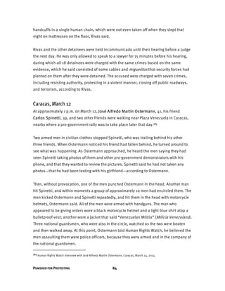 PUNISHED FOR PROTESTING 84
handcuffs in a single human chain, which were not even taken off when they slept that
night on mattresses on the floor, Rivas said.
Rivas and the other detainees were held incommunicado until their hearing before a judge
the next day. He was only allowed to speak to a lawyer for 15 minutes before his hearing,
during which all 18 detainees were charged with the same crimes based on the same
evidence, which he said consisted of some cables and miguelitos that security forces had
planted on them after they were detained. The accused were charged with seven crimes,
including resisting authority, protesting in a violent manner, closing off public roadways,
and terrorism, according to Rivas.
Caracas, March 12
At approximately 1 p.m. on March 12, José Alfredo Martín Ostermann, 41, his friend
Carlos Spinetti, 39, and two other friends were walking near Plaza Venezuela in Caracas,
nearby where a pro-government rally was to take place later that day.183
Two armed men in civilian clothes stopped Spinetti, who was trailing behind his other
three friends. When Ostermann noticed his friend had fallen behind, he turned around to
see what was happening. As Ostermann approached, he heard the men saying they had
seen Spinetti taking photos of them and other pro-government demonstrators with his
phone, and that they wanted to review the pictures. Spinetti said he had not taken any
photos—that he had been texting with his girlfriend—according to Ostermann.
Then, without provocation, one of the men punched Ostermann in the head. Another man
hit Spinetti, and within moments a group of approximately 10 men had encircled them. The
men kicked Ostermann and Spinetti repeatedly, and hit them in the head with motorcycle
helmets, Ostermann said. All of the men were armed with handguns. The man who
appeared to be giving orders wore a black motorcycle helmet and a light blue shirt atop a
bulletproof vest; another wore a jacket that said “Venezuelan Militia” (Milicia Venezolana).
Three national guardsmen, who were also in the circle, watched as the two were beaten
and then walked away. At this point, Ostermann told Human Rights Watch, he believed the
men assaulting them were police officers, because they were armed and in the company of
the national guardsmen.
183 Human Rights Watch interview with José Alfredo Martín Ostermann, Caracas, March 24, 2014.
 