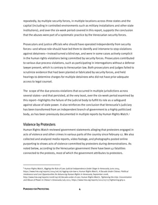PUNISHED FOR PROTESTING 4
repeatedly, by multiple security forces, in multiple locations across three states and the
capital (including in controlled environments such as military installations and other state
institutions), and over the six-week period covered in this report, supports the conclusion
that the abuses were part of a systematic practice by the Venezuelan security forces.
Prosecutors and justice officials who should have operated independently from security
forces—and whose role should have led them to identify and intervene to stop violations
against detainees—instead turned a blind eye, and were in some cases actively complicit
in the human rights violations being committed by security forces. Prosecutors contributed
to various due process violations, such as participating in interrogations without a defense
lawyer present, which is contrary to Venezuelan law. Both prosecutors and judges failed to
scrutinize evidence that had been planted or fabricated by security forces, and held
hearings to determine charges for multiple detainees who did not have prior adequate
access to legal counsel.
The scope of the due process violations that occurred in multiple jurisdictions across
several states—and that persisted, at the very least, over the six-week period examined by
this report—highlights the failure of the judicial body to fulfill its role as a safeguard
against abuse of state power. It also reinforces the conclusion that Venezuela’s judiciary
has been transformed from an independent branch of government to a highly politicized
body, as has been previously documented in multiple reports by Human Rights Watch.1
Violence by Protesters
Human Rights Watch reviewed government statements alleging that protesters engaged in
acts of violence and other crimes in various parts of the country since February 12. We also
collected and analyzed media reports, video footage, and photographs posted online
purporting to shows acts of violence committed by protesters during demonstrations. As
noted below, according to the Venezuelan government there have been 41 fatalities
connected to the protests, most of which the government attributes to protesters.
1 Human Rights Watch, Rigging the Rule of Law: Judicial Independence Under Siege in Venezuela, June 2004,
https://www.hrw.org/reports/2004/06/16/rigging-rule-law-0; Human Rights Watch, A Decade Under Chávez: Political
Intolerance and Lost Opportunities for Advancing Human Rights in Venezuela, September 2008,
http://www.hrw.org/reports/2008/09/18/decade-under-ch-vez; Human Rights Watch, Tightening the Grip: Concentration
and Abuse of Power in Chávez's Venezuela, July 2012, https://www.hrw.org/reports/2012/07/17/tightening-grip-0.
 