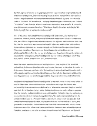 85 HUMAN RIGHTS WATCH | MAY 2014
By then, a group of around 30 to 40 pro-government supporters had congregated around
Ostermann and Spinetti, and were shouting insults at them, many of which were political
in tone. They called them traitors to the fatherland (traidores de la patria) and “manitos
blancas” (literally “the white hands,” implying they were upper class snobs), and said the
“opposition” used violence, whereas government supporters were peaceful. At one point,
one of the armed men asked another, “What do we do with these two white hands? We
finish them off there or we take them elsewhere?”
One of the armed men asked Ostermann and Spinetti for their IDs, and then for their
addresses. The man, in turn, relayed this information over a walkie-talkie he carried with
him. He said that his group had detained the men, and reported their current location. The
fact that the armed man was communicating with others via walkie-talkie indicated that
the armed men belonged to a broader network and that their actions were coordinated.
The armed men placed Ostermann and Spinetti against a wall and took several
photographs of them. They did not say for what purpose they planned to use the photos. In
several of the photographs, they forced Spinetti to pose holding a handgun, which they
had planted on him, and then took back, Ostermann said.
Next, the armed men took Ostermann and Spinetti to a local outpost of the municipal
police (Policía del municipio Libertador), and handed them over to the police. According to
Ostermann, the armed men had a brief discussion with approximately eight or nine police
officers gathered there, which he did not hear, and then left. Yet Ostermann said that the
way they addressed one another suggested that they were not meeting for the first time.
Police then transported Ostermann and Spinetti to the main police headquarters, where an
officer asked them for their identification. The reported exchange that follows was
recounted by Ostermann to Human Rights Watch: When Ostermann said they had handed
over their IDs to the plain-clothes police that detained them, the police officer responded
that the men who had detained them were not the police. “All police have the obligation to
wear uniforms with their names displayed on them,” the policeman said, telling him the
armed men belonged to a “colectivo”. When Ostermann asked how it was possible that
armed men were allowed to detain people at random and hand them over to police, the
police officer responded, “Unfortunately, the colectivos are the ones who rule out there.”
Ostermann asked the officer how it was possible that these men were allowed to operate.
Speaking quietly so as not to be overheard, the policeman told Ostermann and Spinetti
 