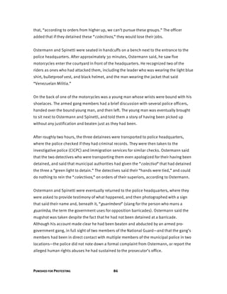 PUNISHED FOR PROTESTING 86
that, “according to orders from higher up, we can’t pursue these groups.” The officer
added that if they detained these “colectivos,” they would lose their jobs.
Ostermann and Spinetti were seated in handcuffs on a bench next to the entrance to the
police headquarters. After approximately 30 minutes, Ostermann said, he saw five
motorcycles enter the courtyard in front of the headquarters. He recognized two of the
riders as ones who had attacked them, including the leader who was wearing the light blue
shirt, bulletproof vest, and black helmet, and the man wearing the jacket that said
“Venezuelan Militia.”
On the back of one of the motorcycles was a young man whose wrists were bound with his
shoelaces. The armed gang members had a brief discussion with several police officers,
handed over the bound young man, and then left. The young man was eventually brought
to sit next to Ostermann and Spinetti, and told them a story of having been picked up
without any justification and beaten just as they had been.
After roughly two hours, the three detainees were transported to police headquarters,
where the police checked if they had criminal records. They were then taken to the
investigative police (CICPC) and immigration services for similar checks. Ostermann said
that the two detectives who were transporting them even apologized for their having been
detained, and said that municipal authorities had given the “colectivo” that had detained
the three a “green light to detain.” The detectives said their “hands were tied,” and could
do nothing to rein the “colectivos,” on orders of their superiors, according to Ostermann.
Ostermann and Spinetti were eventually returned to the police headquarters, where they
were asked to provide testimony of what happened, and then photographed with a sign
that said their name and, beneath it, “guarimbero” (slang for the person who mans a
guarimba, the term the government uses for opposition barricades). Ostermann said the
mugshot was taken despite the fact that he had not been detained at a barricade.
Although his account made clear he had been beaten and abducted by an armed pro-
government gang, in full sight of two members of the National Guard—and that the gang’s
members had been in direct contact with multiple members of the municipal police in two
locations—the police did not note down a formal complaint from Ostermann, or report the
alleged human rights abuses he had sustained to the prosecutor’s office.
 