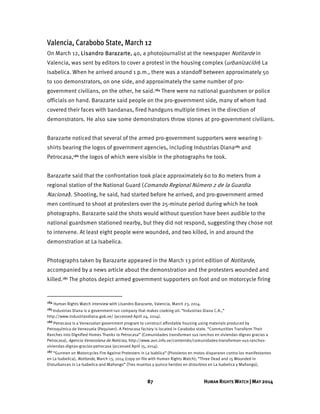 87 HUMAN RIGHTS WATCH | MAY 2014
Valencia, Carabobo State, March 12
On March 12, Lisandro Barazarte, 40, a photojournalist at the newspaper Notitarde in
Valencia, was sent by editors to cover a protest in the housing complex (urbanización) La
Isabelica. When he arrived around 1 p.m., there was a standoff between approximately 50
to 100 demonstrators, on one side, and approximately the same number of pro-
government civilians, on the other, he said.184 There were no national guardsmen or police
officials on hand. Barazarte said people on the pro-government side, many of whom had
covered their faces with bandanas, fired handguns multiple times in the direction of
demonstrators. He also saw some demonstrators throw stones at pro-government civilians.
Barazarte noticed that several of the armed pro-government supporters were wearing t-
shirts bearing the logos of government agencies, including Industrias Diana185 and
Petrocasa,186 the logos of which were visible in the photographs he took.
Barazarte said that the confrontation took place approximately 60 to 80 meters from a
regional station of the National Guard (Comando Regional Número 2 de la Guardia
Nacional). Shooting, he said, had started before he arrived, and pro-government armed
men continued to shoot at protesters over the 25-minute period during which he took
photographs. Barazarte said the shots would without question have been audible to the
national guardsmen stationed nearby, but they did not respond, suggesting they chose not
to intervene. At least eight people were wounded, and two killed, in and around the
demonstration at La Isabelica.
Photographs taken by Barazarte appeared in the March 13 print edition of Notitarde,
accompanied by a news article about the demonstration and the protesters wounded and
killed.187 The photos depict armed government supporters on foot and on motorcycle firing
184 Human Rights Watch interview with Lisandro Barazarte, Valencia, March 23, 2014.
185 Industrias Diana is a government-run company that makes cooking oil. “Industrias Diana C.A.,”
http://www.industriasdiana.gob.ve/ (accessed April 24, 2014).
186 Petrocasa is a Venezuelan government program to construct affordable housing using materials produced by
Petroquímica de Venezuela (Pequiven). A Petrocasa factory is located in Carabobo state. “Communities Transform Their
Ranches into Dignified Homes Thanks to Petrocasa” (Comunidades transforman sus ranchos en viviendas dignas gracias a
Petrocasa), Agencia Venezolana de Noticias, http://www.avn.info.ve/contenido/comunidades-transforman-sus-ranchos-
viviendas-dignas-gracias-petrocasa (accessed April 15, 2014).
187 “Gunmen on Motorcycles Fire Against Protesters in La Isablica” (Pistoleros en motos dispararon contra los manifestantes
en La Isabelica), Notitarde, March 13, 2014 (copy on file with Human Rights Watch); “Three Dead and 15 Wounded in
Disturbances in La Isabelica and Mañongo” (Tres muertos y quince heridos en disturbios en La Isabelica y Mañongo),
 