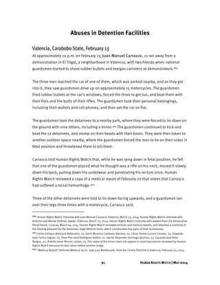 91 HUMAN RIGHTS WATCH | MAY 2014
Abuses in Detention Facilities
Valencia, Carabobo State, February 13
At approximately 10 p.m. on February 13, Juan Manuel Carrasco, 21 ran away from a
demonstration in El Trigal, a neighborhood in Valencia, with two friends when national
guardsmen started to shoot rubber bullets and teargas canisters at demonstrators.200
The three men reached the car of one of them, which was parked nearby, and as they got
into it, they saw guardsmen drive up on approximately 15 motorcycles. The guardsmen
fired rubber bullets at the car’s windows, forced the three to get out, and beat them with
their fists and the butts of their rifles. The guardsmen took their personal belongings,
including their wallets and cell phones, and then set the car on fire.
The guardsmen took the detainees to a nearby park, where they were forced to lie down on
the ground with nine others, including a minor.201 The guardsmen continued to kick and
beat the 12 detainees, and stomp on their heads with their boots. They were then taken to
another outdoor space nearby, where the guardsmen forced the men to lie on their sides in
fetal position and threatened them to kill them.
Carrasco told Human Rights Watch that, while he was lying down in fetal position, he felt
that one of the guardsmen placed what he thought was a rifle on his neck, moved it slowly
down his back, pulling down his underwear and penetrating his rectum once. Human
Rights Watch reviewed a copy of a medical report of February 20 that states that Carrasco
had suffered a rectal hemorrhage.202
Three of the other detainees were told to lie down facing upwards, and a guardsman ran
over their legs three times with a motorcycle, Carrasco said.
200 Human Rights Watch interview with Juan Manuel Carrasco, Valencia, March 23, 2014; Human Rights Watch interview with
Antonio José Marval Jiménez, lawyer, Valencia, March 23, 2014; Human Rights Watch interview with lawyers from the Venezuelan
Penal Forum, Caracas, March 19, 2014. Human Rights Watch reviewed pictures and medical reports, and obtained a summary of
the hearing prepared by the detainees' legal defense team, which corroborates key parts of their testimonies.
201 Carlos Enrique Bertrand Ballestero, 23, Gerni Wuiston Lombano Barreto, 20, César Osmel Luciani Linarez, 25, Oswaldo
José Torres Ceguer, 25, Yean Pier José Rodríguez Sotillo, 21, Daniel Alejandro Santiago Queiroz, 23, Eduardo José Añez
Burgos, 22, Andrés Javier Rincon Lamas, 25. The name of the minor does not appear in court documents reviewed by Human
Rights Watch because he was taken before another judge.
202 “Medical Report” (Informe Médico) by Dr. José Luis Maldonado, from the Centro Policlínico Valencia, February 20, 2014.
 