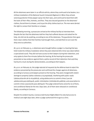PUNISHED FOR PROTESTING 92
All the detainees were taken in an official vehicle, where they continued to be beaten, to a
military installation of the National Guard (Comando Regional 2). When they arrived,
several guardsmen threw pepper spray into their eyes, and continued to beat them with
the butts of their rifles, helmets, and fists. They also doused gasoline on the detainees’
clothes, forced them to shower, and to put the dirty clothes back on. The men were denied
the right to contact their families or a lawyer.
The following morning, a prosecutor arrived at the military facility to interview them.
Despite the fact that the detainees told her they had suffered abuses and asked her for
help, she did not do anything, according to one of the detainees. The guardsmen then gave
them clean clothes that their families had brought them, and told them to turn over the
dirty ones to authorities.
At 5 p.m. on February 15, 11 detainees were brought before a judge in a hearing that was
held inside the military installation where they were detained (the minor was taken before
a specialized court). They did not have access to their lawyers during their detention, and
only spoke to them five minutes before the hearing. At the hearing the prosecutor
presented as key evidence against them a police record of their detention that said they
had burnt a truck during the demonstration, according to their lawyers.
At 4 a.m. on February 16, the judge rejected all requests by the defense team to reject the
evidence presented by the prosecutor and confirmed the charges against all detainees,
according to Carrasco and lawyers present at the hearing. They were charged with violent
damage to property (daños violentos a la propiedad), interfering with public roads
(obstaculización de la vía pública), using adolescents to commit crimes (uso de
adolescente para delinquir), public intimidation (intimidación pública), and association to
commit crimes (asociación para delinquir). The judge ordered home arrest for six of them,
and conditional liberty for the rest. Days later, all of them were released on conditional
liberty, according to Carrasco.
Despite his evident injuries, Carrasco told Human Rights Watch he only had access to
medical care eight days later, when a judge authorized him to go to a clinic.
 
