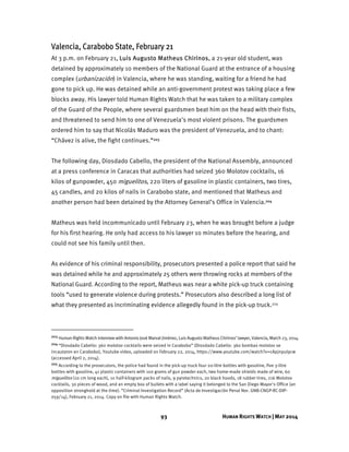 93 HUMAN RIGHTS WATCH | MAY 2014
Valencia, Carabobo State, February 21
At 3 p.m. on February 21, Luis Augusto Matheus Chirinos, a 21-year old student, was
detained by approximately 10 members of the National Guard at the entrance of a housing
complex (urbanización) in Valencia, where he was standing, waiting for a friend he had
gone to pick up. He was detained while an anti-government protest was taking place a few
blocks away. His lawyer told Human Rights Watch that he was taken to a military complex
of the Guard of the People, where several guardsmen beat him on the head with their fists,
and threatened to send him to one of Venezuela's most violent prisons. The guardsmen
ordered him to say that Nicolás Maduro was the president of Venezuela, and to chant:
“Chávez is alive, the fight continues.”203
The following day, Diosdado Cabello, the president of the National Assembly, announced
at a press conference in Caracas that authorities had seized 360 Molotov cocktails, 16
kilos of gunpowder, 450 miguelitos, 220 liters of gasoline in plastic containers, two tires,
45 candles, and 20 kilos of nails in Carabobo state, and mentioned that Matheus and
another person had been detained by the Attorney General’s Office in Valencia.204
Matheus was held incommunicado until February 23, when he was brought before a judge
for his first hearing. He only had access to his lawyer 10 minutes before the hearing, and
could not see his family until then.
As evidence of his criminal responsibility, prosecutors presented a police report that said he
was detained while he and approximately 25 others were throwing rocks at members of the
National Guard. According to the report, Matheus was near a white pick-up truck containing
tools “used to generate violence during protests.” Prosecutors also described a long list of
what they presented as incriminating evidence allegedly found in the pick-up truck.205
203 Human Rights Watch interview with Antonio José Marval Jiménez, Luis Augusto Matheus Chirinos’ lawyer, Valencia, March 23, 2014.
204 “Diosdado Cabello: 360 molotov cocktails were seized in Carabobo” (Diosdado Cabello: 360 bombas molotov se
incautaron en Carabobo), Youtube video, uploaded on February 22, 2014, https://www.youtube.com/watch?v=cApjnpul9cw
(accessed April 2, 2014).
205 According to the prosecutors, the police had found in the pick-up truck four 20-litre bottles with gasoline, five 3-litre
bottles with gasoline, 41 plastic containers with 100 grams of gun powder each, two home-made shields made of wire, 60
miguelitos (10 cm long each), 10 half-kilogram packs of nails, 9 pyrotechnics, 20 black hoods, 18 rubber tires, 216 Molotov
cocktails, 30 pieces of wood, and an empty box of bullets with a label saying it belonged to the San Diego Mayor's Office (an
opposition stronghold at the time). “Criminal Investigation Record” (Acta de Investigación Penal Nor. GNB-CNGP-RC-DIP-
059/14), February 21, 2014. Copy on file with Human Rights Watch.
 