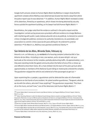 PUNISHED FOR PROTESTING 94
Google Earth pictures shown to Human Rights Watch by Matheus's lawyer show that the
apartment complex where Matheus was detained was located two blocks away from where
the police report says he was detained.206 In addition, Human Rights Watch reviewed a video
of his detention, filmed by an eyewitness, which shows him being detained by security
forces outside the apartment building, as his lawyer had told Human Rights Watch.207
Nonetheless, the judge ruled that the evidence outlined in the police report and the
investigation carried out by prosecutors provided sufficient evidence to charge Matheus
with interfering with public roads (obstaculización de la vía pública), incitement to commit
crimes (instigación pública), resistance to authority (resistencia a la autoridad), and
association to commit crimes (asociación para delinquir). He ordered his pretrial
detention.208 On March 22, Matheus was granted conditional liberty.209
San Antonio de los Altos, Miranda State, February 25
Around 2 a.m. on February 25, 12 residents of a housing complex (urbanización) in San
Antonio de los Altos—including 10 men, one woman, and a 16-year-old girl—set up a
barricade at the entrance to the complex, partially obstructing traffic. At approximately 5 a.m.
they were standing inside the gated community when the father of one of the 12 drove up
and offered to drive them home. All 12 had climbed into the back of his pick-up truck when
approximately 20 members of the National Guard riding on motorcycles entered the complex.
The guardsmen stopped the vehicle and ordered all of the passengers to get out.210
Upon examining the 12 people, a guardsman said he detected the odor of a flammable
substance on the hands of one resident. He asked another guardsmen, “Sergeant, what do
we do with the others, who don’t have anything?” The guardsman responded: “Put them
all on the truck, and we’ll see,” one of the detainees told Human Rights Watch.211
206 Human Rights Watch interview with Antonio José Marval Jiménez, Luis Augusto Matheus Chirinos’ lawyer, Valencia,
March 23, 2014.
207 “Video: Shocking: Moment in which the National Guard kidnaps Valencia student Luis Augusto Matheus Chirinos” (Video:
Impactante: Momento en el que la GNB secuestra al estudiante de Valencia Luis Augusto Matheus Chirinos), Venezuela al día,
March 8, 2014, http://noticiasvenezuela.org/2014/03/video-impactante-momento-en-el-que-la-gnb-secuestra-al-estudiante-de-
valencia-luis-augusto-matheus-chirinos/ (accessed April 14, 2014).
208 Decision by Judge Toredit Alfredo Rojas Acevedo, March 6, 2014. Copy on file with Human Rights Watch.
209 Human Rights Watch interview with Antonio José Marval Jiménez, Luis Augusto Matheus Chirinos' lawyer, Valencia, March 23, 2014.
210 Human Rights Watch interview with one of the detainees, Caracas, March 18, 2014. The identity of the victim has been withheld out
of concern for the individual’s safety; written statement by another detainee, provided to the Venezuelan Penal Forum, n.d.
211 Human Rights Watch interview with one of the detainees, Caracas, March 18, 2014.
 
