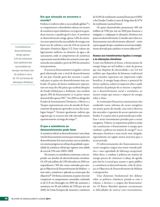 Em que situação se encontra o                             de 0,43% do rendimento nacional bruto para 0,56%)
                                  mundo?                                                    e dos Estados Unidos (a meta de longa data de 0,7%
                                  Embora os indícios sobre as necessidades globais76 e      do rendimento nacional bruto).
                                  os compromissos e desembolsos oficiais em termos               Os países desenvolvidos prometeram 100 mil
                                  de assistência sejam nebulosos e as respectivas gran-     milhões de USD por ano até 2020 para financiar a
                                  dezas incertas, o quadro geral é claro. A assistência     mitigação e a adaptação às alterações climáticas nos
                                  ao desenvolvimento atinge apenas 1,6% da estima-          países em desenvolvimento. Contudo, não é claro se o
                                  tiva mais optimista das necessidades de energia com       financiamento seria efectivamente adicional – existe
                                  baixo teor de carbono e cerca de 11% em termos de         a preocupação de que a assistência actual seja simples-
         A assistência ao
                                  alterações climáticas (figura 5.2). Estes valores são     mente desviada para satisfazer os novos objectivos81.
        desenvolvimento           ligeiramente melhores no domínio da água e do
          atinge apenas           saneamento, onde os compromissos de assistência           Acesso aos investimentos ligados à energia
       1,6% da estimativa         representam mais do dobro da estimativa mais opti-        e às alterações climáticas
       mais optimista das         mista das necessidades e perto de 20% da estimativa       Como este Relatório já frisou, o fornecimento de
         necessidades de          mais pessimista.                                          energia limpa aos mil milhões e meio de pessoas
     energia com baixo teor            O acesso ao financiamento é irregular e está no      que não dispõem de electricidade e aos 2,6 mil
       de carbono e cerca         geral relacionado com o nível de desenvolvimento          milhões que dependem da biomassa tradicional
                                  de um país. Grande parte dos recursos é canali-           para cozinhar representa um importante triplo
      de 11% em termos de
                                  zada para os países em desenvolvimento mais ace-          benefício. A energia limpa oferece o potencial de
      alterações climáticas
                                  lerado. Os países de baixos rendimentos represen-         aliviar a pobreza, reduzir os impactos sobre a saúde
                                  tam um terço dos 161 países que recebem dotações          resultantes da poluição do ar interior e impulsio-
                                  do Fundo Global para o Ambiente, mas recebem              nar o desenvolvimento social e económico, ao
                                  apenas 25% do financiamento (e os países menos            mesmo tempo que atenua o impacto da energia
                                  desenvolvidos apenas 9%)77. Em 2010, ao abrigo dos        sobre o clima.
                                  Fundos de Investimentos Climáticos, o México e a               As instituições financeiras internacionais têm
                                  Turquia representavam cerca de metade do finan-           conduzido vastas reformas do sector energético
                                  ciamento de projectos aprovados na área das tecno-        em muitas partes do mundo, com vista à abertura
                                  logias limpas78. Existem igualmente indícios que          dos mercados e à garantia de acesso equitativo aos
                                  sugerem que os recursos têm sido afectados menos          fundos. E os países têm-se posicionado para mobi-
                                  equitativamente ao longo do tempo79.                      lizar e atrair investimentos privados para o sector
                                                                                            energético. Todavia, os responsáveis políticos ainda
                                  O que a assistência ao                                    não canalizaram o financiamento à energia para
                                  desenvolvimento pode fazer                                combater a pobreza em matéria de energia82 ou as
                                  A assistência oficial ao desenvolvimento é uma fonte      alterações climáticas a uma escala mais alargada,
                                  vital de financiamento externo para muitos países em      especialmente em regiões menos atractivas para o
                                  desenvolvimento. Em anos recentes, tem-se assistido a     sector privado.
                                  um enorme progresso no reforço da qualidade e quan-            O redireccionamento dos financiamentos no
                                  tidade da assistência oficial que registou uma subida     sector energético exigirá uma maior vontade polí-
                                  de cerca de 23% entre 2005 e 2009.                        tica e uma capacidade de liderança excepcional.
                                       No entanto, os contributos continuam a não res-      Além disso, o combate à pobreza em matéria de
                                  ponder aos desafios de desenvolvimento mundiais.          energia precisa de continuar à cabeça da agenda
                                  Os 129 mil milhões de USD afectados em 2010 cor-          pois fazê-lo é crucial para manter o apoio público
                                  responderam a 76% dos custos estimados para atin-         e a assistência ao desenvolvimento, a fim de alcan-
                                  gir os Objectivos de Desenvolvimento do Milénio – e       çar os Objectivos de Desenvolvimento do Milénio
                                  nem toda a assistência é aplicada na consecução dos       e ultrapassá-los.
                                  objectivos80. De forma consistente, os países ricos não        Uma dimensão fundamental dos debates
                                  cumpriram os compromissos assumidos, incluindo            sobre as políticas climáticas prende-se com o
                                  os do G-8 em Gleneagles em 2005 (de aumentar a            volume, o destino e a origem dos financiamen-
                                  assistência em 50 mil milhões de USD por ano até          tos. O Banco Mundial apontou recentemente
                                  2010), da União Europeia (de aumentar a assistência       as dificuldades de rastrear estes investimentos,


96   RElatóRio Do DEsEnvolvimEnto Humano 2011
 