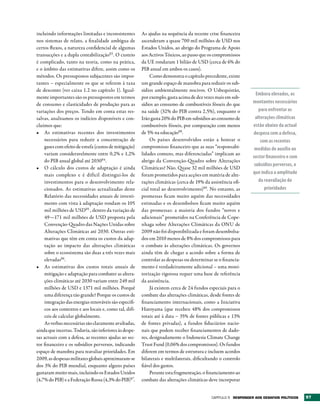 incluindo informações limitadas e inconsistentes        As ajudas na sequência da recente crise financeira
nos sistemas de relato, a finalidade ambígua de         ascenderam a quase 700 mil milhões de USD nos
certos fluxos, a natureza confidencial de algumas       Estados Unidos, ao abrigo do Programa de Apoio
transacções e a dupla contabilização83. O custeio       aos Activos Tóxicos, ao passo que os compromissos
é complicado, tanto na teoria, como na prática,         da UE rondaram 1 bilião de USD (cerca de 6% do
e o âmbito das estimativas difere, assim como os        PIB anual em ambos os casos).
métodos. Os pressupostos subjacentes são impor-              Como demonstra o capítulo precedente, existe
tantes – especialmente os que se referem à taxa         um grande espaço de manobra para reduzir os sub-
de desconto (ver caixa 1.2 no capítulo 1). Igual-       sídios ambientalmente nocivos. O Usbequistão,
                                                                                                                  Embora elevados, os
mente importantes são os pressupostos em termos         por exemplo, gasta acima de dez vezes mais em sub-
de consumo e elasticidades de produção para as          sídios ao consumo de combustíveis fósseis do que        montantes necessários
variações dos preços. Tendo em conta estas res-         na saúde (32% do PIB contra 2,5%), enquanto o              para enfrentar as
salvas, analisamos os indícios disponíveis e con-       Irão gasta 20% do PIB em subsídios ao consumo de         alterações climáticas
cluímos que:                                            combustíveis fósseis, por comparação com menos          estão abaixo da actual
•	 As estimativas recentes dos investimentos            de 5% na educação88.                                    despesa com a defesa,
    necessários para reduzir a concentração de               Os países desenvolvidos estão a honrar o               com as recentes
    gases com efeito de estufa (custos de mitigação)    compromisso financeiro que as suas “responsabi-          medidas de auxílio ao
    variam consideravelmente entre 0,2% e 1,2%          lidades comuns, mas diferenciadas” implicam ao
                                                                                                                sector financeiro e com
    do PIB anual global até 203084.                     abrigo da Convenção-Quadro sobre Alterações
                                                                                                                 subsídios perversos, o
•	 O cálculo dos custos de adaptação é ainda            Climáticas? Não. Quase 32 mil milhões de USD
    mais complexo e é difícil distingui-los de          foram prometidos para acções em matéria de alte-        que indica a amplitude
    investimentos para o desenvolvimento rela-          rações climáticas (cerca de 19% da assistência ofi-        da reavaliação de
    cionados. As estimativas actualizadas deste         cial total ao desenvolvimento)89. No entanto, as              prioridades
    Relatório das necessidades anuais de investi-       promessas ficam muito aquém das necessidades
    mento com vista à adaptação rondam os 105           estimadas e os desembolsos ficam muito aquém
    mil milhões de USD85 , dentro da variação de        das promessas: a maioria dos fundos “novos e
    49—171 mil milhões de USD proposta pela             adicionais” prometidos na Conferência de Cope-
    Convenção-Quadro das Nações Unidas sobre            nhaga sobre Alterações Climáticas da ONU de
    Alterações Climáticas até 2030. Outras esti-        2009 não foi disponibilizada e foram desembolsa-
    mativas que têm em conta os custos da adap-         dos em 2010 menos de 8% dos compromissos para
    tação ao impacto das alterações climáticas          o combate às alterações climáticas. Os governos
    sobre o ecossistema são duas a três vezes mais      ainda têm de chegar a acordo sobre a forma de
    elevadas86.                                         controlar as despesas ou determinar se o financia-
•	 As estimativas dos custos totais anuais de           mento é verdadeiramente adicional – uma moni-
    mitigação e adaptação para combater as altera-      torização rigorosa requer uma base de referência
    ções climáticas até 2030 variam entre 249 mil       da assistência.
    milhões de USD e 1371 mil milhões. Porquê                Já existem cerca de 24 fundos especiais para o
    uma diferença tão grande? Porque os custos de       combate das alterações climáticas, desde fontes de
    integração das energias renováveis são específi-    financiamento internacionais, como a Iniciativa
    cos aos contextos e aos locais e, como tal, difí-   Hatoyama (que recebeu 48% dos compromissos
    ceis de calcular globalmente.                       totais até à data – 35% de fontes públicas e 13%
    As verbas necessárias são claramente avultadas,     de fontes privadas), a fundos fiduciários nacio-
ainda que incertas. Todavia, são inferiores às despe-   nais que podem receber financiamentos de dado-
sas actuais com a defesa, as recentes ajudas ao sec-    res, designadamente o Indonesia Climate Change
tor financeiro e os subsídios perversos, indicando      Trust Fund (0,06% dos compromissos). Os fundos
espaço de manobra para reavaliar prioridades. Em        diferem em termos de estrutura e incluem acordos
2009, as despesas militares globais aproximaram-se      bilaterais e multilaterais, dificultando o controlo
dos 3% do PIB mundial, enquanto alguns países           fiável dos gastos.
gastaram muito mais, incluindo os Estados Unidos             Perante esta fragmentação, o financiamento ao
(4,7% do PIB) e a Federação Russa (4,3% do PIB)87.      combate das alterações climáticas deve incorporar


                                                                                            Capítulo 5 rESPONDEr AOS DESAFIOS POLÍtICOS   97
 