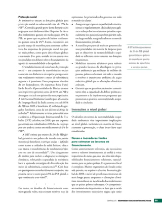 Protecção social                                      optimismo. As prioridades dos governos em todo
As estimativas situam as dotações globais para        o mundo são claras:
protecção social no substancial valor de 17% do       •	 Assegurar que vigoram especificidades institu-
PIB93. Contudo, grande parte desta despesa exclui         cionais e regulamentares adequadas para agili-
os grupos mais desfavorecidos. Os países de eleva-        zar o reforço dos investimentos privados, espe-
dos rendimentos gastam em média quase 20% do              cialmente nos países mais pobres que têm sido,
PIB, ao passo que os países de baixos rendimen-           em larga medida, marginalizados em termos de
tos gastam cerca de 4%94. Existe, claramente, um          financiamentos privados.
grande espaço de manobra para aumentar a cober-       •	 A reanálise por parte de todos os governos das
                                                                                                              A OIT estima que menos
tura dos esquemas de protecção social nos paí-            suas prioridades em matéria de despesas para
ses mais pobres, como parte dos esforços globais          que os objectivos de sustentabilidade e equi-         de 2% do PIB global
e nacionais. Faz, pois, sentido ter em conta estas        dade se reflictam correctamente nas dotações         garantiria aos pobres
necessidades nos debates sobre o financiamento da         orçamentais.                                         do mundo um pacote
agenda da sustentabilidade e da equidade.             •	 Mobilizar recursos adicionais para reduzir            mínimo de benefícios
     O estabelecimento de uma base de protecção           as grandes lacunas de abordagem às priva-              e serviços sociais
social – um conjunto de transferências sociais            ções ambientais que milhares de milhões de
essenciais, em dinheiro e em espécie, para garantir       pessoas pobres enfrentam em todo o mundo
um rendimento mínimo e meios de subsistência              e resolver o importante problema de acção
seguros – é promissor. Estes programas não têm            colectiva global que as alterações climáticas
de ser dispendiosos. Os esquemas Bolsa Famí-              colocam.
lia do Brasil e Oportunidades do México custam        •	 Garantir que os parceiros nacionais e comuni-
aos respectivos governos cerca de 0,4% do PIB e           tários têm a capacidade de definir políticas e
abrangem cerca de um quinto das suas populações.          orçamentos e de implementar programas que
A Lei Nacional Mahatma Gandhi para a Garantia             promovam e apoiem a sustentabilidade, a equi-
de Emprego Rural da Índia custou cerca de 0,5%            dade e a inclusão.
do PIB em 2009, e beneficiou 45 milhões de agre-
gados familiares, cerca de um décimo da força de      Inovações a nível global
trabalho95. Relativamente a vários países africanos
e asiáticos, a Organização Internacional do Tra-      Os desafios em termos de sustentabilidade e equi-
balho (OIT) calculou, em 2008, que um esquema         dade ambientais têm importantes implicações
garantindo aos trabalhadores 100 dias de emprego      ao nível global, incluindo em matéria de finan-
por ano poderia custar em média menos de 1% do        ciamento e governação, as duas áreas-chave aqui
PIB96.                                                consideradas.
     A OIT estima que menos de 2% do PIB glo-
bal garantiria aos pobres do mundo um pacote          Novas e inovadoras fontes
mínimo de benefícios e serviços sociais – definido    para colmatar as lacunas de
como acesso a cuidados de saúde básicos, educa-       financiamento
ção básica e transferências de rendimentos bási-      Como anteriormente referimos, são necessários
cos em caso de necessidade97. Um alargamento          novos e vultosos investimentos, de molde a evitar
de âmbito para incluir a adaptação às alterações      trajectórias de status quo, mas não têm sido dispo-
climáticas, reforçando a capacidade de resistência    nibilizados financiamentos suficientes, especial-
local e apoiando estratégias de diversificação dos    mente para os países pobres. E o panorama fiscal
meios de subsistência, custaria mais98. Com base      é complexo. Muitos orçamentos de Estado estão
em pressupostos reconhecidamente arrojados, isto      sob pressão, na sequência da crise financeira glo-
poderia elevar o custo para 2,5% do PIB global, o     bal de 2008 e mercê de problemas estruturais de
que continuaria a ser viável99.                       mais longo prazo, enquanto as alterações climá-
                                                      ticas intensificam os desafios de desenvolvimento
               *       *       *                      que os países pobres enfrentam. Os compromis-
Em suma, os desafios de financiamento assu-           sos nacionais são importantes, se bem que a escala
mem grande vulto, mas existem motivos reais de        dos investimentos necessários sugira que serão


                                                                                          Capítulo 5 rESPONDEr AOS DESAFIOS POLÍtICOS   99
 