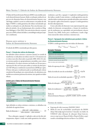 Nota técnica 1. Cálculo do Índice de Desenvolvimento Humano

      O Índice de Desenvolvimento Humano (IDH) é uma medida sumá-                      resultantes e, por fim, a equação 1 é reaplicada à média geométrica
      ria do desenvolvimento humano. Mede as realizações médias de um                  dos índices, usando 0 como mínimo e a média geométrica mais ele-
      país em três dimensões básicas do desenvolvimento humano: uma                    vada dos índices resultantes para o período sob análise como máximo.
      vida longa e saudável, o acesso ao conhecimento e um padrão de vida              Isto equivale a aplicar directamente a equação 1 à média geométrica
      digno. O IDH é a média geométrica dos índices normalizados que                   dos dois subcomponentes.
      medem as realizações em cada dimensão. Para uma descrição com-                       Como cada índice de dimensão é uma representação das capa-
      pleta do método e da sua fundamentação, deve consultar-se Klug-                  cidades da dimensão correspondente, a função da transforma-
      man, Rodriguez e Choi (2011). Esta nota técnica descreve os passos               ção do rendimento nas capacidades será provavelmente côncava
      para criar o IDH, as fontes de dados e a metodologia usada para expri-           (Anand e Sen, 2000). Assim, para o rendimento, é usado o loga-
      mir o rendimento.                                                                ritmo natural dos valores mínimos e máximos reais.

                                                                                       Passo 2. Agregação dos subíndices para produzir o Índice
      Passos para estimar o                                                            de Desenvolvimento Humano
      Índice de Desenvolvimento Humano                                                 O IDH é a média geométrica dos três índices de dimensão:
                                                                                                              (IVida 1/3 . IEducação 1/3 . IRendimento 1/3).           (2)
      O cálculo do IDH é constituído por dois passos.
                                                                                       Exemplo: Vietname
      Passo 1. Criação dos índices de dimensão                                          Indicador                                                              Valor

      São definidos valores mínimos e máximos (limites) no sentido de                   Esperança de vida à nascença (anos)                                     75,2
                                                                                        Média de anos de escolaridade (anos)                                     5,5
      transformar os indicadores em índices entre 0 e 1. Os máximos são
                                                                                        Anos de escolaridade esperados (anos)                                   10,4
      os valores mais altos observados no período (1980–2011). Os valo-
                                                                                        Rendimento nacional bruto per capita (PPC $)                           2.805
      res mínimos podem ser apropriadamente entendidos como valores
                                                                                       Nota: os valores são arredondados.
      de subsistência. Os valores mínimos são fixados em 20 anos para a
      esperança de vida, em 0 anos para ambas as variáveis da educação e                                                          75,2 – 20
                                                                                       Índice de esperança de vida =                        = 0,870
      em USD 100 para o rendimento nacional bruto (RNB) per capita.                                                               83,4 – 20
      O baixo valor para o rendimento pode ser justificado pelo volume                                                                            5,5 – 0
      considerável de produção não comercializada e de subsistência não                Índice da média de anos de escolaridade =                           = 0,478
                                                                                                                                                  13,1 – 0
      medida em economias próximas do mínimo, não captado nos dados
      oficiais.                                                                                                                                    10,4 – 0
                                                                                       Índice de anos de escolaridade esperados =                           = 0,576
                                                                                                                                                    18 – 0
      Limites para o Índice de Desenvolvimento Humano
                                                                                                                          0,478 . 0,576 – 0
      neste Relatório                                                                  Índice de educação =                                            = 0,503
      Indicadores                  Máximo observado             Mínimo
                                                                                                                             0,978 – 0
      Esperança de vida à                               83,4             20,0
      nascença                                (Japão, 2011)                                                    ln(2.805) – ln(100)
                                                                                       Índice de rendimento = ln(107.721) – ln(100) = 0,478
      Média de anos de                                  13,1                 0
      escolaridade                  (República Checa, 2005)
      Anos de escolaridade                              18,0                 0
      esperados                                 (limitados a)
                                                                                       Índice de
      Índice de educação                               0,978                 0         Desenvolvimento Humano = 3 0,870 . 0,503 . 0,478 = 0,593
      combinado                       (Nova Zelândia, 2010)
      Rendimento nacional bruto                      107.721             100
      per capita (PPC $)                       (Qatar, 2011)
                                                                                       Fontes de dados
      Após definidos os valores mínimos e máximos, os subíndices são
      calculados da seguinte forma:                                                    •	 Esperança de vida à nascença: DAESNU (2011)
                                    valor real – valor mínimo                          •	 Média de anos de escolaridade: actualizações do GRDH
      Índice de dimensão =                                               .       (1)
                                  valor máximo – valor mínimo                             (http://hdr.undp.org/en/statistics/) baseadas em dados da
                                                                                          UNESCO sobre obtenção de educação (http://stats.uis.
         Para a educação, a equação 1 é aplicada a cada um dos dois sub-                  unesco.org/unesco/ReportFolders/ReportFolders.aspx)
      componentes, depois é criada uma média geométrica dos índices                       usando a metodologia descrita em Barro e Lee (2010a)


174    RElatóRio Do DEsEnvolvimEnto Humano 2011
 