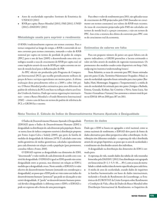 •	 Anos de escolaridade esperados: Instituto de Estatística da               Para obter o valor de rendimento para 2011, são aplicadas taxas
   UNESCO (2011)                                                         de crescimento do PIB projectadas pelo FMI (baseadas no cresci-
•	 RNB per capita: Banco Mundial (2011), FMI (2011), UNSD                mento em termos constantes) aos valores do RNB mais recentes.
   (2011) e DAESNU (2011)                                                As taxas de crescimento projectadas pelo FMI são calculadas em
                                                                         termos de moeda local e a preços constantes, e não em termos de
                                                                         PPC. Isso evita a mistura dos efeitos da conversão para PPC com
Metodologia usada para exprimir o rendimento                             os do crescimento real da economia.

O RNB é tradicionalmente expresso em termos correntes. Para o
tornar comparável ao longo do tempo, o RNB é convertido de ter-          Estimativa de valores em falta
mos correntes para termos constantes, tomando o valor do RNB
nominal per capita em termos de paridade de poder de compra                   Para um pequeno número de países aos quais faltava um de
(PPC) para o ano de base (2005) e desenvolvendo uma série cro-           quatro indicadores, o GRDH preencheu a lacuna estimando o
nológica usando a taxa de crescimento do RNB per capita real, tal        valor em falta através de modelos de regressão transnacionais. Os
como implícito através da taxa do RNB per capita corrente em ter-        pormenores dos modelos usados estão disponíveis em http://hdr.
mos de moeda local para o deflacionador do PIB.                          undp.org/en/statistics/understanding/issues/.
     As PPC oficiais são produzidas pelo Programa de Compara-                 Neste Relatório, as taxas de conversão para PPC foram estimadas
ção Internacional (PCI), que recolhe periodicamente milhares de          para três países (Cuba, Territórios Palestinianos Ocupados e Palau), os
preços de bens e serviços equivalentes em muitos países. A última        anos de escolaridade esperados foram estimados para cinco países (Bar-
realização desse procedimento refere-se a 2005 e cobre 146 paí-          bados, Haiti, Montenegro, Singapura e Turquemenistão) e a média de
ses. O Banco Mundial produz estimativas para anos diferentes do          anos de escolaridade foi estimada para oito países (Antígua e Barbuda,
padrão de referência do PCI com base na inflação relativa aos Esta-      Eritreia, Granada, Kiribati, São Cristóvão e Névis, Santa Lúcia, São
dos Unidos da América. Dado que outras organizações internacio-          Vicente e Granadinas e Vanuatu). Isso aumentou o número total de paí-
nais – como o Banco Mundial e o Fundo Monetário Internacional            ses no IDH de 169 em 2010 para 187 em 2011.
(FMI) – citam o ano de base em termos do padrão de referência do
PCI, o GRDH faz o mesmo.



Nota técnica 2. Cálculo do Índice de Desenvolvimento Humano Ajustado à Desigualdade

     O Índice de Desenvolvimento Humano Ajustado à Desigualdade          Fontes de dados
(IDHAD) ajusta o Índice de Desenvolvimento Humano (IDH) à
desigualdade na distribuição de cada dimensão pela população. Baseia-    Dado que o IDH se baseia em agregados a nível nacional, como as
-se numa classe de índices compostos sensíveis à distribuição proposta   contas nacionais de rendimento, o IDHAD deve partir de fontes de
por Foster, Lopez-Calva e Szekely (2005), que parte da família de        dados alternativas para obter perspectivas sobre a distribuição. As dis-
medidas de desigualdade de Atkinson (1970). É calculado como uma         tribuições têm diferentes unidades – a esperança de vida é distribuída
média geométrica de médias geométricas, calculadas separadamente         através de um grupo hipotético, ao passo que os anos de escolaridade e
para cada dimensão em relação a toda a população (para pormenores,       o rendimento são distribuídos através dos indivíduos.
consultar Alkire e Foster, 2010).                                            A desigualdade na distribuição das dimensões do IDH é esti-
     O IDHAD exprime as desigualdades nas dimensões do IDH,              mada para:
“descontando” o valor médio de cada dimensão de acordo com o seu         •	 A esperança de vida, usando dados das tabelas de vida resumidas
nível de desigualdade. O IDHAD é igual ao IDH quando não existe              fornecidas pela DAESNU (2011). Esta distribuição está agrupada
desigualdade entre as pessoas, mas diminui em relação ao IDH à               em faixas etárias (0–1, 1–5, 5–10, … , 85+), com as taxas de morta-
medida que a desigualdade cresce. Neste sentido, o IDHAD é o valor           lidade e a idade média à data da morte especificadas para cada faixa.
efectivo do desenvolvimento humano (tomando em consideração a            •	 A média de anos de escolaridade, usando dados de inquéritos
desigualdade), ao passo que o IDH pode ser visto como um índice do           às famílias harmonizados em bases de dados internacionais,
desenvolvimento humano “potencial” que pode ser alcançado se não             incluindo o Estudo de Rendimento do Luxemburgo, as Esta-
existir desigualdade. A “perda” no desenvolvimento humano poten-             tísticas do EUROSTAT da União Europeia sobre Rendimento
cial devida à desigualdade é a diferença entre o IDH e o IDHAD, e            e Condições de Vida, a Base de Dados do Banco Mundial sobre
pode ser expressa sob a forma de uma percentagem.                            Distribuição Internacional de Rendimento, os Inquéritos de


                                                                                                                               NOtAS téCNICAS        175
 