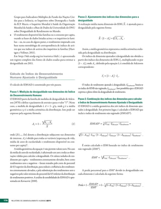Grupo para Indicadores Múltiplos do Fundo das Nações Uni-              Passo 2. Ajustamento dos índices das dimensões para a
          das para a Infância, os Inquéritos sobre Demografia e Saúde            desigualdade
                                                                                                                          –
          da ICF Macro, o Inquérito Mundial à Saúde da Organização               A realização média numa dimensão do IDH, X , é ajustada para a
          Mundial da Saúde e a Base de Dados da Universidade da ONU              desigualdade pela seguinte forma:
          sobre Desigualdade de Rendimento no Mundo.
      •	 O rendimento disponível das famílias ou o consumo per capita,
                                                                                                             –
          usando as bases de dados listadas acima e os inquéritos às famí-                                   X . (1 – Ax) = n X1 …Xn .
          lias – ou, no caso de alguns países, o rendimento imputado com
          base numa metodologia de correspondência de índices de acti-
          vos que usa índices de activos dos inquéritos às famílias (Hart-           Assim, a média geométrica representa a média aritmética redu-
          tgen e Vollmer, 2011).                                                 zida pela desigualdade na distribuição.
          Em http://hdr.undp.org/en/statistics/ihdi/, é apresentado                  Os índices de dimensão ajustados à desigualdade são obtidos a
      um registo completo das fontes de dados usadas para estimar a              partir dos índices das dimensões do IDH, Ix, multiplicando-os por
      desigualdade em 2011.                                                      (1 –  Ax), onde Ax , definido pela equação 1, é a medida de Atkinson
                                                                                 correspondente:

      Cálculo do Índice de Desenvolvimento
                                                                                                                 I x = (1 – Ax) . Ix .
                                                                                                                   *
      Humano Ajustado à Desigualdade

      O cálculo do IDHAD é constituído por três passos.                               O índice de rendimento ajustado à desigualdade, IRendimento, baseia-se
                                                                                                                                             *

                                                                                 no índice do RNB não registado, IRendimento*. Isso possibilita que o IDHAD
      Passo 1. Medição da desigualdade nas dimensões do Índice                   exprima o pleno efeito da desigualdade de rendimento.
      de Desenvolvimento Humano
      O IDHAD parte da família de medidas de desigualdade de Atkin-              Passo 3. Combinação dos índices das dimensões para calcular
      son (1970) e define o parâmetro de aversão ε para o valor “1”1. Neste      o Índice de Desenvolvimento Humano Ajustado à Desigualdade
      caso, a medida de desigualdade é A = 1– g/μ, onde g é a média              O IDHAD é a média geométrica dos três índices de dimensão ajus-
      geométrica e μ é a média aritmética da distribuição. Isto pode ser         tados à desigualdade. Em primeiro lugar, é calculado o IDHAD que
      expresso pela seguinte fórmula:                                            inclui o índice de rendimento não registado (IDHAD*):

                                         n
                                             X1 …Xn                                              IDHAD* =           3
                                                                                                                            IVida . IEducação . IRendimento =
                                                                                                                             *       *           *
                              Ax = 1 –         –                          (1)
                                              X

      onde {X1,…, Xn} denota a distribuição subjacente nas dimensões             3
                                                                                     (1– AVida) . IVida . (1– AEducação) . IEducação . (1– ARendimento) . IRendimento* .
      de interesse. Ax é obtido para todas as variáveis (esperança de vida,
      média de anos de escolaridade e rendimento disponível ou con-
      sumo per capita)2 .                                                           É então calculado o IDH baseado no índice de rendimento
           A média geométrica da equação 1 não permite valores zero. No caso     não registado (IDH*).
      da média de anos de escolaridade, é adicionado um ano a todas as obser-
      vações válidas para calcular a desigualdade. Os valores isolados do ren-
                                                                                                   IDH* =       3
                                                                                                                    IVida . IEducação . IRendimento* .
      dimento per capita – rendimentos extremamente elevados, bem como
      rendimentos zero e negativos – foram tratados pelo corte do percentil
      de 0,5 superior da distribuição, para reduzir a influência dos rendimen-
      tos extremamente elevados, e pela substituição dos rendimentos zero e         A perda percentual para o IDH* devido às desigualdades em
      negativos pelo valor mínimo do percentil de 0,5 inferior da distribuição   cada dimensão é calculada da seguinte forma:
      de rendimentos positivos. A análise de sensibilidade do IDHAD é apre-
      sentada em Kovacevic (2010).
                                                                                 Perda = 1 – IDHAD* = 1– (1–AVida) . (1–AEducação) . (1–ARendimento) .
                                                                                                                        3

                                                                                              IDH*



176    RElatóRio Do DEsEnvolvimEnto Humano 2011
 
