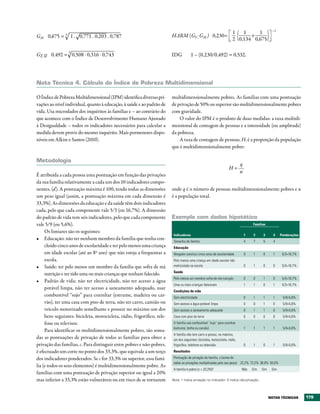 –1
                                                                                                                       1   1     1
GM 0,675 = 3 1 . 0,771 . 0,203 . 0,787                                   HARM (GF , GM ) 0,230=                               +
                                                                                                                       2 0,134 0,675

                 3
GF, M 0,492 = 0,508 . 0,316 . 0,743
 ––                                                                      IDG           1 – (0,230/0,492) = 0,532.




Nota técnica 4. Cálculo do Índice de Pobreza Multidimensional

O Índice de Pobreza Multidimensional (IPM) identifica diversas pri-      multidimensionalmente pobres. As famílias com uma pontuação
vações ao nível individual, quanto à educação, à saúde e ao padrão de    de privação de 50% ou superior são multidimensionalmente pobres
vida. Usa microdados dos inquéritos às famílias e – ao contrário do      com gravidade.
que acontece com o Índice de Desenvolvimento Humano Ajustado                 O valor do IPM é o produto de duas medidas: a taxa multidi-
à Desigualdade – todos os indicadores necessários para calcular a        mensional de contagem de pessoas e a intensidade (ou amplitude)
medida devem provir do mesmo inquérito. Mais pormenores dispo-           da pobreza.
níveis em Alkire e Santos (2010).                                            A taxa de contagem de pessoas, H, é a proporção da população
                                                                         que é multidimensionalmente pobre:

Metodologia
                                                                                                                             q
                                                                                                                    H=
                                                                                                                             n
É atribuída a cada pessoa uma pontuação em função das privações
da sua família relativamente a cada um dos 10 indicadores compo-
nentes, (d). A pontuação máxima é 100, tendo todas as dimensões          onde q é o número de pessoas multidimensionalmente pobres e n
um peso igual (assim, a pontuação máxima em cada dimensão é              é a população total.
33,3%). As dimensões da educação e da saúde têm dois indicadores
cada, pelo que cada componente vale 5/3 (ou 16,7%). A dimensão
do padrão de vida tem seis indicadores, pelo que cada componente         Exemplo com dados hipotético
vale 5/9 (ou 5,6%).                                                                                                                  Famílias

     Os limiares são os seguintes:
                                                                          Indicadores                                            1    2     3      4    Ponderações
•	 Educação: não ter nenhum membro da família que tenha con-              Tamanho da família                                     4    7     5      4
     cluído cinco anos de escolaridade e ter pelo menos uma criança       Educação
     em idade escolar (até ao 8º ano) que não esteja a frequentar a       Ninguém concluiu cinco anos de escolaridade            0    1     0      1     5/3=16,7%
     escola.                                                              Pelo menos uma criança em idade escolar não
•	 Saúde: ter pelo menos um membro da família que sofra de má             matriculada na escola                                  0    1     0      0     5/3=16,7%
                                                                          Saúde
     nutrição e ter tido uma ou mais crianças que tenham falecido.
                                                                          Pelo menos um membro sofre de má nutrição              0    0     1      0     5/3=16,7%
•	 Padrão de vida: não ter electricidade, não ter acesso a água
                                                                          Uma ou mais crianças faleceram                         1    1     0      1     5/3=16,7%
     potável limpa, não ter acesso a saneamento adequado, usar
                                                                          Condições de vida
     combustível “sujo” para cozinhar (estrume, madeira ou car-           Sem electricidade                                      0    1     1      1     5/9=5,6%
     vão), ter uma casa com piso de terra, não ter carro, camião ou       Sem acesso a água potável limpa                        0    0     1      0     5/9=5,6%
     veículo motorizado semelhante e possuir no máximo um dos             Sem acesso a saneamento adequado                       0    1     1      0     5/9=5,6%
     bens seguintes: bicicleta, motocicleta, rádio, frigorífico, tele-    Casa com piso de terra                                 0    0     0      0     5/9=5,6%
     fone ou televisor.                                                   A família usa combustível “sujo” para cozinhar
                                                                          (estrume, lenha ou carvão)                             1    1     1      1     5/9=5,6%
     Para identificar os multidimensionalmente pobres, são soma-
                                                                          A família não tem carro e possui, no máximo,
das as pontuações de privação de todas as famílias para obter a           um dos seguintes: bicicleta, motocicleta, rádio,
privação das famílias, c. Para distinguir entre pobres e não-pobres,      frigorífico, telefone ou televisão                     0    1     0      1     5/9=5,6%
é efectuado um corte no ponto dos 33,3%, que equivale a um terço          Resultados

dos indicadores ponderados. Se c for 33,3% ou superior, essa famí-        Pontuação de privação da família, c (soma de
                                                                          todas as privações multiplicadas pelo seu peso) 22,2% 72,2% 38,9% 50,0%
lia (e todos os seus elementos) é multidimensionalmente pobre. As
                                                                          A família é pobre (c > 33,3%)?                     Não     Sim   Sim    Sim
famílias com uma pontuação de privação superior ou igual a 20%
mas inferior a 33,3% estão vulneráveis ou em risco de se tornarem        Nota: 1 indica privação no indicador; 0 indica não-privação.




                                                                                                                                                 NOtAS téCNICAS       179
 