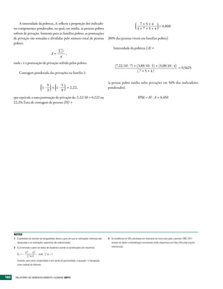 A intensidade da pobreza, A, reflecte a proporção dos indicado-                                                        7+5+4
                                                                                                                                         = 0,800
      res componentes ponderados, na qual, em média, as pessoas pobres                                                           4+7+5+4
      sofrem de privação. Somente para as famílias pobres, as pontuações
      de privação são somadas e divididas pelo número total de pessoas                              (80% das pessoas vivem em famílias pobres)
      pobres:
                                                       q                                                 Intensidade da pobreza (A) =
                                                    ∑1c
                                                 A=     ,
                                                     q
      onde c é a pontuação de privação sofrida pelos pobres.
                                                                                                           (7,22/10 . 7) + (3,89/10 . 5) + (5,00/10 . 4)
                                                                                                                                                         = 0,5625
           Contagem ponderada das privações na família 1:
                                                                                                                           (7+5+4)


                                                                                                    (a pessoa pobre média sofre privações em 56% dos indicadores
                                             5      5
                                        1.     + 1.   = 2,22,                                       ponderados).
                                             3      9
      que equivale a uma pontuação de privação de: 2,22/10 = 0,222 ou                                                             IPM = H . A = 0,450
      22,2%.Taxa de contagem de pessoas (H) =




      NOTAS
      1 O parâmetro de aversão da desigualdade afecta o grau em que as realizações inferiores são   3 As tendências do IDG calculadas em intervalos de cinco anos para o período 1995–2011
         destacadas e as realizações superiores são subestimadas                                       através de dados e metodologia consistentes estão disponíveis em http://hdr.undp.org/en/
      2 Ax é estimado a partir de dados de inquéritos usando as ponderações dos inquéritos,            statistics/gii.
                     w
                    X1 1…  X nwn           n
         Âx = 1 –                  , onde ∑1 wi = 1.
                     ∑1n wi Xi
         Contudo, para maior simplicidade e sem perda de generalidade, a equação 1 é designada
         como medida de Atkinson.



180    RElatóRio Do DEsEnvolvimEnto Humano 2011
 