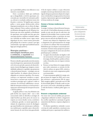 que as prioridades políticas não reflectem os seus      A fim de inspirar o debate e a acção, oferecemos
interesses e necessidades.                              exemplos concretos que demonstram como a estra-
     Estão a acumular-se dados que confirmam            tégia de ultrapassar potenciais soluções de compro-
que as desigualdades a nível de capacitação, con-       misso e de identificar sinergias positivas funcionou
cretizadas por intermédio de instituições políti-       na prática. Apresentamos agora um exemplo ligado
cas, afectam os resultados ambientais numa série        às formas modernas de energia.
de países e contextos. Tal significa que as pessoas
pobres e outros grupos desfavorecidos sofrem            Acesso a formas modernas de
desproporcionadamente com os efeitos da degra-          energia
                                                                                                                    Existem muitas
dação ambiental. Novas análises realizadas para         A energia é vital para o desenvolvimento humano,
este Relatório abrangendo cerca de 100 países con-      mas cerca de 1,5 mil milhões de pessoas em todo o      perspectivas promissoras
firmam que uma maior equidade na distribuição           mundo, ou seja, mais de uma em cada cinco, não           para o alargamento
da capacitação, num sentido mais lato, gera uma         dispõem de electricidade. Entre as pessoas multi-         do acesso sem uma
associação positiva a melhores resultados ambien-       dimensionalmente pobres, as privações são mais             forte penalização
tais, incluindo um melhor acesso à água, menor          graves: uma em cada três não dispõe de acesso.              para o ambiente
degradação da terra e menos mortes provocadas               Existirá uma solução de compromisso entre
pela poluição do ar interior e exterior e por água      o alargamento do aprovisionamento de energia
contaminada, o que sugere que há definitivamente        e as emissões de carbono? Não necessariamente.
lugar para sinergias positivas.                         Defendemos que esta relação é caracterizada incor-
                                                        rectamente. Existem muitas perspectivas promis-
Sinergias positivas –                                   soras para o alargamento do acesso sem uma forte
estratégias benéficas para                              penalização para o ambiente:
o ambiente, a equidade e o                              •	 As opções descentralizadas não ligadas à rede
desenvolvimento humano                                      são tecnicamente viáveis para prestar serviços
                                                            de energia a famílias pobres e podem ser finan-
Perante os desafios apresentados neste documento,           ciadas e fornecidas com um impacto mínimo
uma série de governos, representantes da sociedade          no clima.
civil e do sector privado e parceiros de desenvolvi-    •	 Fornecer serviços básicos de energia moderna
mento criaram abordagens que integram a susten-             para todos aumentaria as emissões de dió-
tabilidade ambiental e a equidade e que promovem            xido de carbono em apenas 0,8%, calcula-se,
o desenvolvimento humano – estratégias com um               levando em conta vastos compromissos políti-
triplo benefício. As soluções eficazes devem ser            cos já anunciados.
adaptadas aos contextos específicos. No entanto,            O aprovisionamento global de energia atin-
continua a ser importante considerar as experi-         giu um ponto de viragem em 2010, com as ener-
ências locais e nacionais que revelam potencial e       gias renováveis a representarem 25% da capaci-
reconhecer princípios que se aplicam a todos os         dade energética global e prestando mais de 18%
contextos. Ao nível local, sublinhamos a necessi-       da electricidade global. O desafio reside em alar-
dade de instituições inclusivas; ao nível nacional, o   gar o acesso a uma escala e velocidade que melhore
espaço para a disseminação de inovações de sucesso      as vidas dos homens e mulheres pobres agora e no
e reformas políticas.                                   futuro.
     A agenda política é vasta. Este Relatório não
pode dar-lhe uma resposta cabal – mas o valor           Prevenir a degradação ambiental
acrescentado reside em identificar estratégias de       Um menu mais vasto de medidas para prevenir
triplo benefício que dêem provas de sucesso na          a degradação ambiental vai desde o alargamento
resposta aos nossos desafios sociais, económicos        das escolhas reprodutivas à promoção da gestão
e ambientais, gerindo, ou mesmo ignorando, as           comunitária das florestas e respostas adaptáveis às
soluções de compromisso através de abordagens           catástrofes.
que sejam benéficas não somente para o ambiente,            Os direitos reprodutivos, incluindo o acesso
mas também para a equidade e para o desenvolvi-         a serviços de saúde reprodutiva, constituem uma
mento humano de uma forma mais generalizada.            condição prévia para a capacitação das mulheres e


                                                                                                                               SÍNtESE    9
 