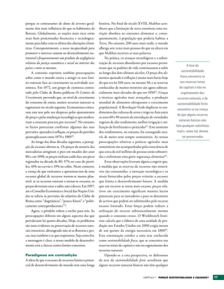 porque os contratantes de abate de árvores geral-        história. No final do século XVIII, Malthus acre-
mente têm mais influência do que os habitantes da        ditava que a limitação de terra constituía uma res-
floresta. Globalmente, as nações mais ricas estão        trição absoluta ao consumo alimentar e, conse-
mais bem posicionadas financeira e tecnologica-          quentemente, à população que poderia habitar a
mente para lidar com os efeitos das alterações climá-    Terra. No entanto, 200 anos mais tarde, o mundo
ticas. Consequentemente, a nossa incapacidade para       alberga sete vezes mais pessoas do que na altura em
promover o interesse comum no desenvolvimento sus-       que Malthus escreveu as suas palavras.
tentável é frequentemente um produto da negligência          Na prática, os avanços tecnológicos e a substi-
relativa da justiça económica e social no interior dos   tuição de recursos abundantes por escassos permi-
                                                                                                                           A tese da
países e entre os mesmos.                                tiram que os padrões de vida continuassem a subir
     A comissão exprimiu também preocupações             ao longo dos dois últimos séculos. O preço dos ali-          sustentabilidade
sobre como o mundo estava a atingir os seus limi-        mentos ajustado à inflação é muito mais baixo hoje          fraca concentra-se
tes naturais face ao crescimento na actividade eco-      do que era há 200 anos, ou mesmo 50, e as reservas         nas reservas totais
nómica. Em 1972, um grupo de cientistas contra-          conhecidas de muitos minérios são agora substan-           de capitais e não no
tado pelo Clube de Roma publicou Os Limites do           cialmente mais elevadas do que em 195012 . Graças            esgotamento dos
Crescimento, prevendo que, ao nível de crescimento       a técnicas agrícolas mais avançadas, a produção          recursos naturais; a da
do consumo de então, muitos recursos naturais se         mundial de alimentos ultrapassou o crescimento           sustentabilidade forte
esgotariam no século seguinte. Economistas critica-      populacional. A Revolução Verde duplicou os ren-
                                                                                                                  concentra-se na crença
ram esta tese pelo seu desprezo pelos ajustamentos       dimentos das culturas de arroz e trigo na Ásia entre
                                                                                                                  de que alguns recursos
do preço e pelas mudanças tecnológicas que modera-       os anos 60 e 90 através da introdução de variedades
riam a crescente procura por recursos9. No entanto,      vegetais de alto rendimento, melhor irrigação e uti-      naturais básicos não
os factos pareceram confirmar algumas das suas           lização de fertilizantes e pesticidas13. Este aumento   têm qualquer substituto
previsões: ajustados à inflação, os preços do petróleo   dos rendimentos, no entanto, foi conseguido atra-        real e, como tal, devem
quintuplicaram entre 1970 e 198510.                      vés de meios nem sempre sustentáveis. As nossas               ser preservados
     Ao longo das duas décadas seguintes, a percep-      preocupações relativas a práticas agrícolas mais
ção da escassez alterou-se. Os preços da maioria das     sustentáveis são acompanhadas pela consciência de
mercadorias atingiram o pico em meados dos anos          que cerca de mil milhões de pessoas estão subnutri-
80 e, em 1990, os preços tinham caído face aos picos     das e enfrentam uma grave segurança alimentar14.
registados na década de 80: 57% no caso do petró-            Estas observações levaram alguns a sugerir que,
leo, 45% no carvão e 19% no cobre. Neste contexto,       à medida que as reservas de recursos não renová-
a crença de que estávamos a aproximar-nos de uma         veis são consumidas, a inovação tecnológica e os
escassez global de recursos tornou-se menos plau-        sinais fornecidos pelos preços evitarão a escassez
sível: se os recursos estavam a tornar-se escassos, os   que limita o desenvolvimento futuro. À medida
preços deveriam estar a subir, não a descer. Em 1997,    que um recurso se torna mais escasso, preços rela-
até o Conselho Económico e Social das Nações Uni-        tivos em crescimento significam maiores lucros
das se referia às previsões do relatório do Clube de     potenciais para os inovadores e para os detentores
Roma como “dogmáticas”, “pouco fiáveis” e “politi-       de activos que podem ser substituídos pelo recurso
camente contraproducentes”11.                            escasso limitado. Estas forças podem reduzir a
     Agora, o pêndulo voltou a oscilar para trás. As     utilização do recurso substancialmente mesmo
preocupações diferem em alguns aspectos das que          quando o consumo cresce. O Worldwatch Insti-
prevaleciam há quatro décadas. Hoje, os problemas        tute calcula que o fabrico de uma unidade de pro-
são mais evidentes na preservação de recursos natu-      dução nos Estados Unidos em 2000 exigia menos
rais renováveis, abrangendo não só as florestas e pes-   de um quinto da energia necessária em 180015.
cas, mas também o ar que respiramos. Seja como for,      Esta constatação conduz a uma tese conhecida
a mensagem é clara: o nosso modelo de desenvolvi-        como sustentabilidade fraca, que se concentra nas
mento está a chocar contra limites concretos.            reservas totais de capitais e não no esgotamento dos
                                                         recursos naturais.
Paradigmas em contradição                                    Opondo-se a esta perspectiva, os defensores
A ideia de que a escassez de recursos limita o poten-    da tese da sustentabilidade forte acreditam que
cial de desenvolvimento do mundo tem uma longa           alguns recursos naturais básicos não têm qualquer


                                                                                           Capítulo 1 POrqUê SUStENtAbILIDADE E EqUIDADE?   17
 
